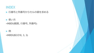 INDEX
 行番号と列番号からセルの値を求める
 使い方
=INDEX(範囲, 行番号, 列番号)
 例
=INDEX(B2:E10, 3, 3)
88
 