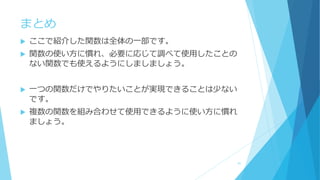 まとめ
 ここで紹介した関数は全体の一部です。
 関数の使い方に慣れ、必要に応じて調べて使用したことの
ない関数でも使えるようにしましましょう。
 一つの関数だけでやりたいことが実現できることは少ない
です。
 複数の関数を組み合わせて使用できるように使い方に慣れ
ましょう。
91
 