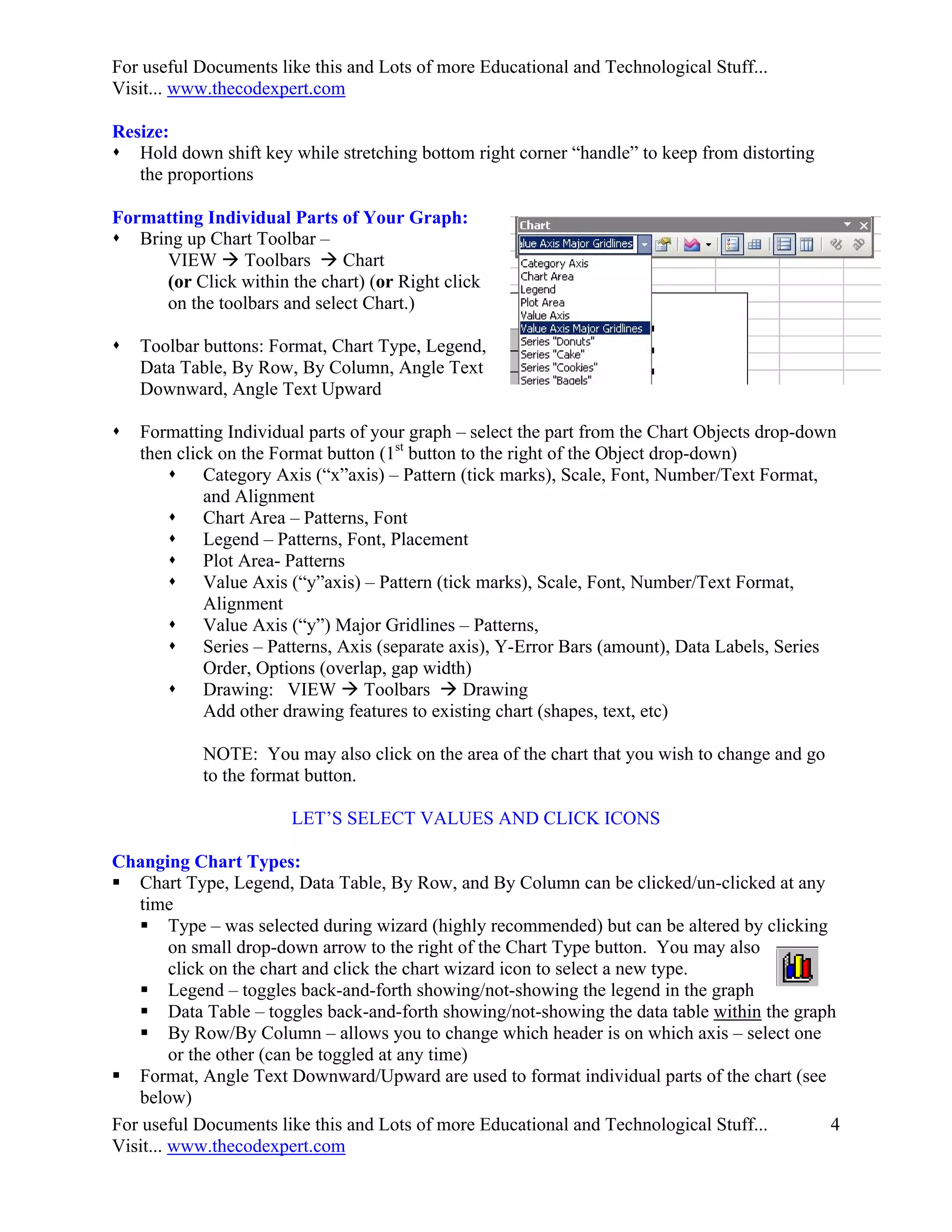 For useful Documents like this and Lots of more Educational and Technological Stuff...
Visit... www.thecodexpert.com

Resize:
 Hold down shift key while stretching bottom right corner “handle” to keep from distorting
   the proportions

Formatting Individual Parts of Your Graph:
 Bring up Chart Toolbar –
     VIEW  Toolbars  Chart
     (or Click within the chart) (or Right click
     on the toolbars and select Chart.)

   Toolbar buttons: Format, Chart Type, Legend,
    Data Table, By Row, By Column, Angle Text
    Downward, Angle Text Upward

   Formatting Individual parts of your graph – select the part from the Chart Objects drop-down
    then click on the Format button (1st button to the right of the Object drop-down)
         Category Axis (“x”axis) – Pattern (tick marks), Scale, Font, Number/Text Format,
             and Alignment
         Chart Area – Patterns, Font
         Legend – Patterns, Font, Placement
         Plot Area- Patterns
         Value Axis (“y”axis) – Pattern (tick marks), Scale, Font, Number/Text Format,
             Alignment
         Value Axis (“y”) Major Gridlines – Patterns,
         Series – Patterns, Axis (separate axis), Y-Error Bars (amount), Data Labels, Series
             Order, Options (overlap, gap width)
         Drawing: VIEW  Toolbars  Drawing
             Add other drawing features to existing chart (shapes, text, etc)

            NOTE: You may also click on the area of the chart that you wish to change and go
            to the format button.

                        LET’S SELECT VALUES AND CLICK ICONS

Changing Chart Types:
 Chart Type, Legend, Data Table, By Row, and By Column can be clicked/un-clicked at any
   time
    Type – was selected during wizard (highly recommended) but can be altered by clicking
         on small drop-down arrow to the right of the Chart Type button. You may also
         click on the chart and click the chart wizard icon to select a new type.
    Legend – toggles back-and-forth showing/not-showing the legend in the graph
    Data Table – toggles back-and-forth showing/not-showing the data table within the graph
    By Row/By Column – allows you to change which header is on which axis – select one
         or the other (can be toggled at any time)
 Format, Angle Text Downward/Upward are used to format individual parts of the chart (see
   below)
For useful Documents like this and Lots of more Educational and Technological Stuff...     4
Visit... www.thecodexpert.com
 