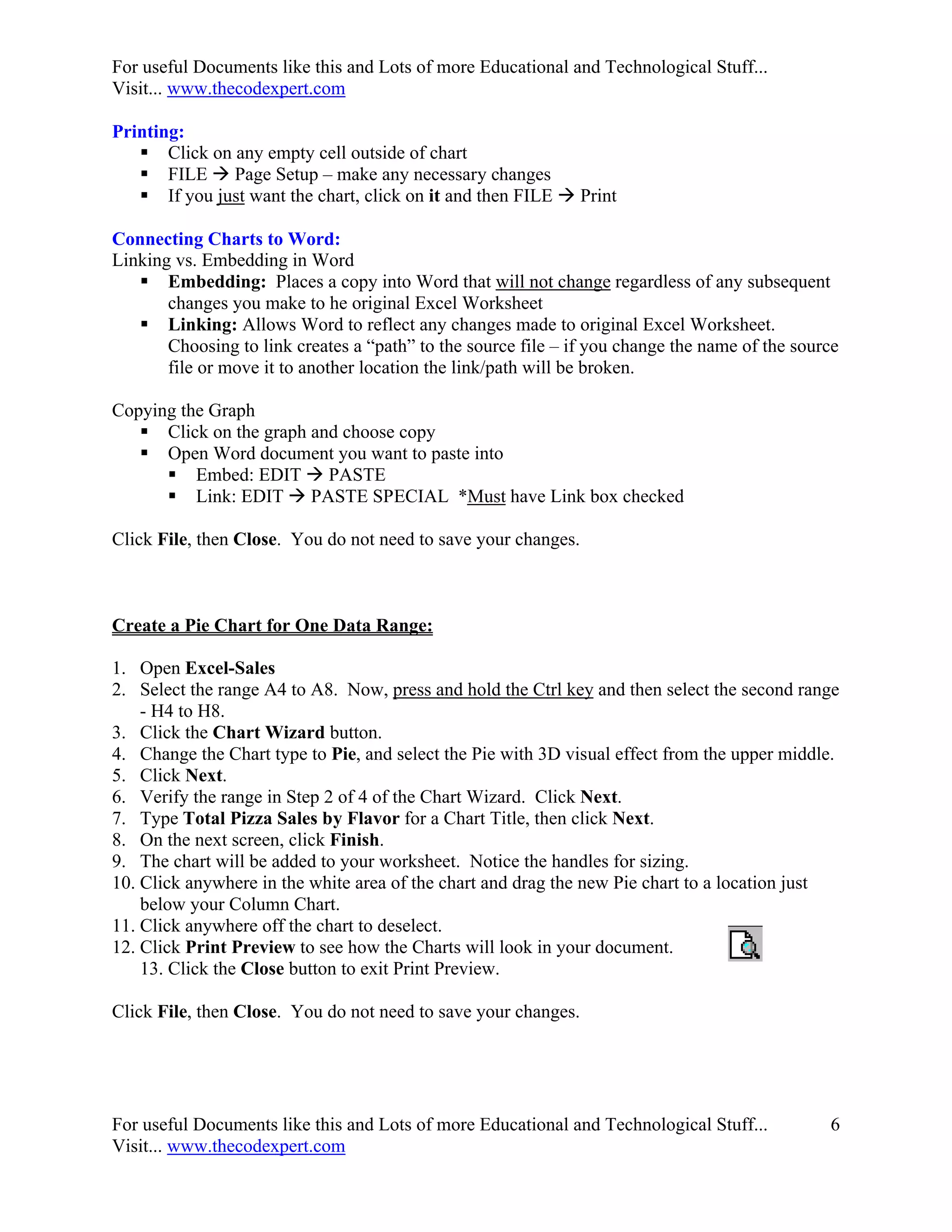 For useful Documents like this and Lots of more Educational and Technological Stuff...
Visit... www.thecodexpert.com

Printing:
    Click on any empty cell outside of chart
    FILE  Page Setup – make any necessary changes
    If you just want the chart, click on it and then FILE  Print

Connecting Charts to Word:
Linking vs. Embedding in Word
    Embedding: Places a copy into Word that will not change regardless of any subsequent
       changes you make to he original Excel Worksheet
    Linking: Allows Word to reflect any changes made to original Excel Worksheet.
       Choosing to link creates a “path” to the source file – if you change the name of the source
       file or move it to another location the link/path will be broken.

Copying the Graph
    Click on the graph and choose copy
    Open Word document you want to paste into
       Embed: EDIT  PASTE
       Link: EDIT  PASTE SPECIAL *Must have Link box checked

Click File, then Close. You do not need to save your changes.



Create a Pie Chart for One Data Range:

1. Open Excel-Sales
2. Select the range A4 to A8. Now, press and hold the Ctrl key and then select the second range
    - H4 to H8.
3. Click the Chart Wizard button.
4. Change the Chart type to Pie, and select the Pie with 3D visual effect from the upper middle.
5. Click Next.
6. Verify the range in Step 2 of 4 of the Chart Wizard. Click Next.
7. Type Total Pizza Sales by Flavor for a Chart Title, then click Next.
8. On the next screen, click Finish.
9. The chart will be added to your worksheet. Notice the handles for sizing.
10. Click anywhere in the white area of the chart and drag the new Pie chart to a location just
    below your Column Chart.
11. Click anywhere off the chart to deselect.
12. Click Print Preview to see how the Charts will look in your document.
    13. Click the Close button to exit Print Preview.

Click File, then Close. You do not need to save your changes.




For useful Documents like this and Lots of more Educational and Technological Stuff...          6
Visit... www.thecodexpert.com
 