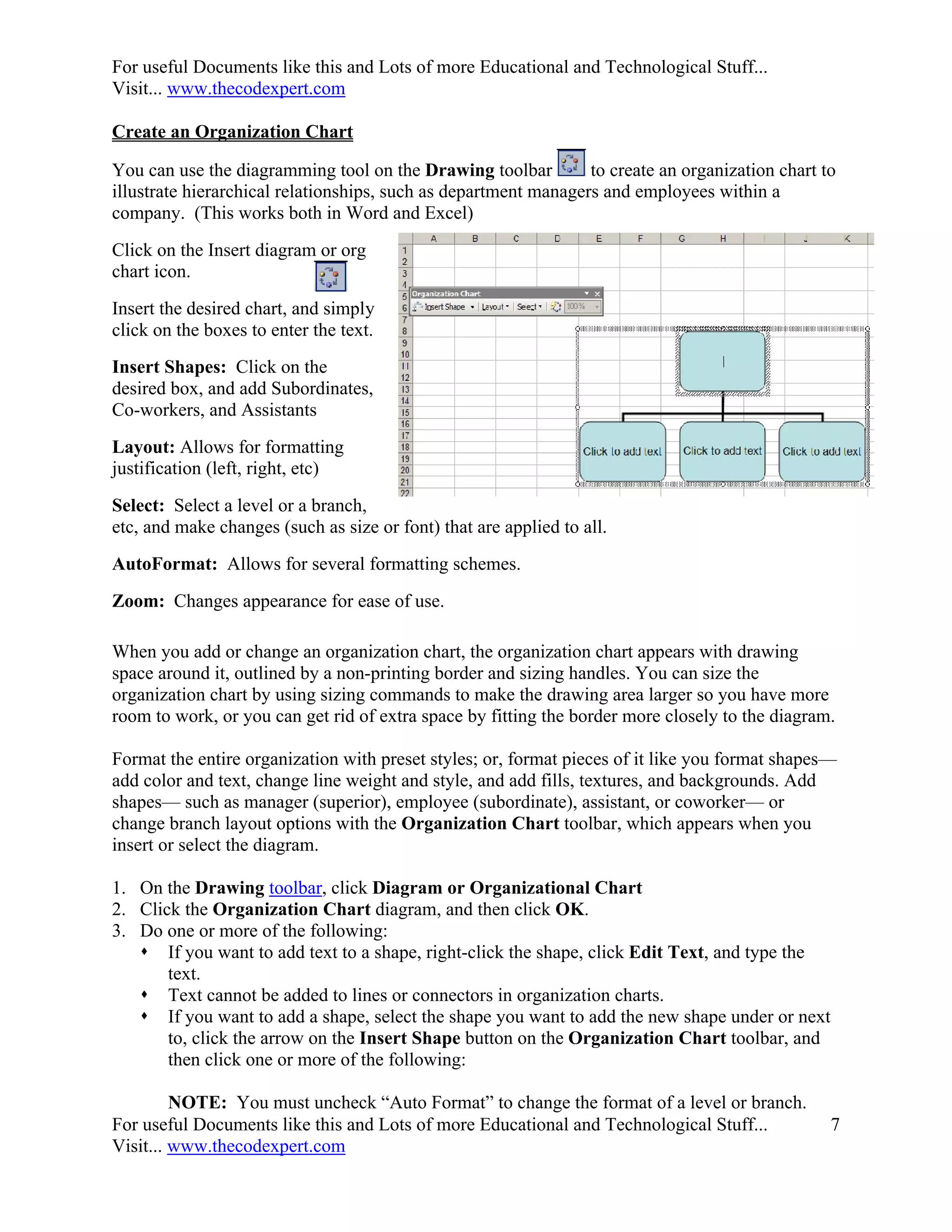 For useful Documents like this and Lots of more Educational and Technological Stuff...
Visit... www.thecodexpert.com

Create an Organization Chart

You can use the diagramming tool on the Drawing toolbar          to create an organization chart to
illustrate hierarchical relationships, such as department managers and employees within a
company. (This works both in Word and Excel)
Click on the Insert diagram or org
chart icon.
Insert the desired chart, and simply
click on the boxes to enter the text.
Insert Shapes: Click on the
desired box, and add Subordinates,
Co-workers, and Assistants
Layout: Allows for formatting
justification (left, right, etc)
Select: Select a level or a branch,
etc, and make changes (such as size or font) that are applied to all.
AutoFormat: Allows for several formatting schemes.
Zoom: Changes appearance for ease of use.

When you add or change an organization chart, the organization chart appears with drawing
space around it, outlined by a non-printing border and sizing handles. You can size the
organization chart by using sizing commands to make the drawing area larger so you have more
room to work, or you can get rid of extra space by fitting the border more closely to the diagram.

Format the entire organization with preset styles; or, format pieces of it like you format shapes—
add color and text, change line weight and style, and add fills, textures, and backgrounds. Add
shapes— such as manager (superior), employee (subordinate), assistant, or coworker— or
change branch layout options with the Organization Chart toolbar, which appears when you
insert or select the diagram.

1. On the Drawing toolbar, click Diagram or Organizational Chart
2. Click the Organization Chart diagram, and then click OK.
3. Do one or more of the following:
    If you want to add text to a shape, right-click the shape, click Edit Text, and type the
       text.
    Text cannot be added to lines or connectors in organization charts.
    If you want to add a shape, select the shape you want to add the new shape under or next
       to, click the arrow on the Insert Shape button on the Organization Chart toolbar, and
       then click one or more of the following:

         NOTE: You must uncheck “Auto Format” to change the format of a level or branch.
For useful Documents like this and Lots of more Educational and Technological Stuff...            7
Visit... www.thecodexpert.com
 