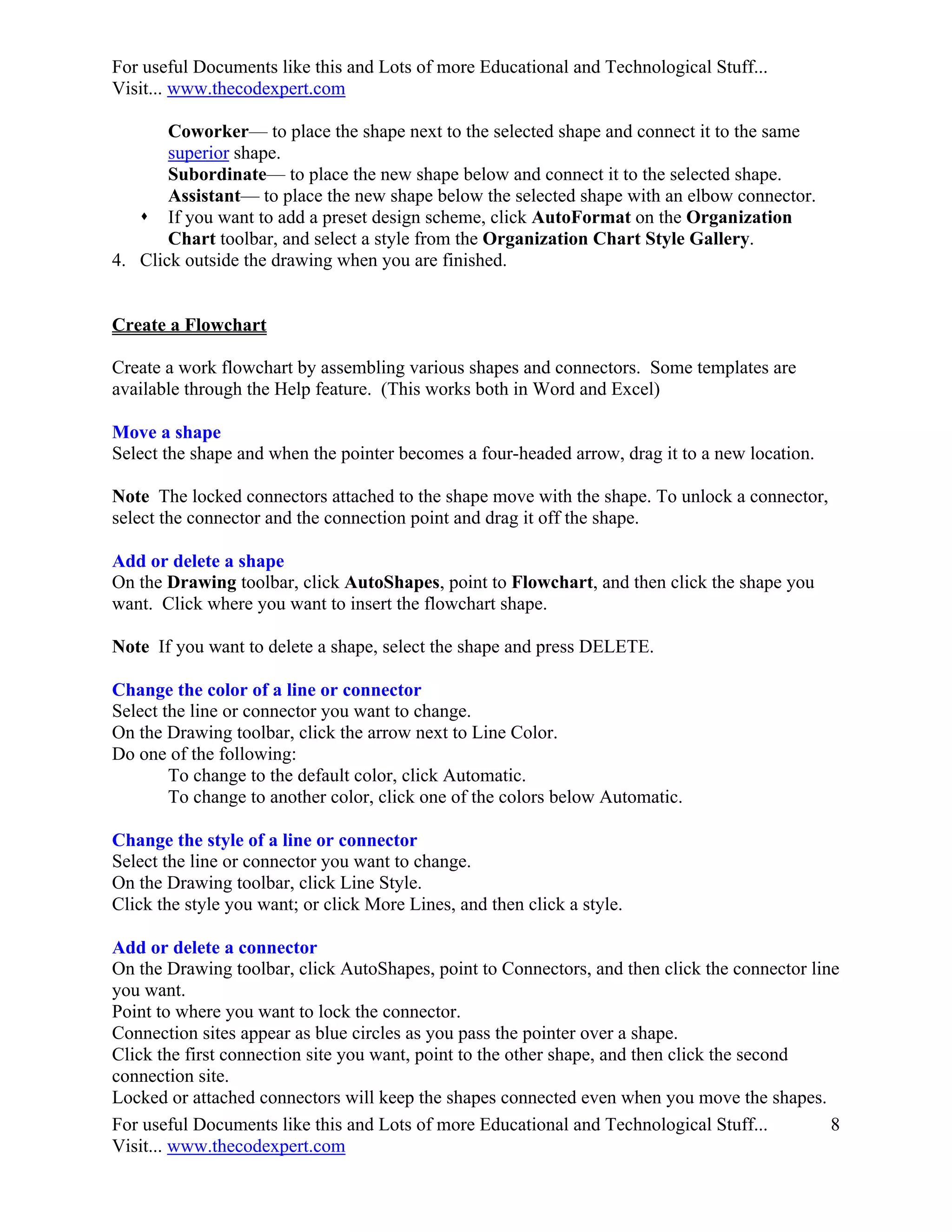 For useful Documents like this and Lots of more Educational and Technological Stuff...
Visit... www.thecodexpert.com

       Coworker— to place the shape next to the selected shape and connect it to the same
       superior shape.
       Subordinate— to place the new shape below and connect it to the selected shape.
       Assistant— to place the new shape below the selected shape with an elbow connector.
    If you want to add a preset design scheme, click AutoFormat on the Organization
       Chart toolbar, and select a style from the Organization Chart Style Gallery.
4. Click outside the drawing when you are finished.


Create a Flowchart

Create a work flowchart by assembling various shapes and connectors. Some templates are
available through the Help feature. (This works both in Word and Excel)

Move a shape
Select the shape and when the pointer becomes a four-headed arrow, drag it to a new location.

Note The locked connectors attached to the shape move with the shape. To unlock a connector,
select the connector and the connection point and drag it off the shape.

Add or delete a shape
On the Drawing toolbar, click AutoShapes, point to Flowchart, and then click the shape you
want. Click where you want to insert the flowchart shape.

Note If you want to delete a shape, select the shape and press DELETE.

Change the color of a line or connector
Select the line or connector you want to change.
On the Drawing toolbar, click the arrow next to Line Color.
Do one of the following:
        To change to the default color, click Automatic.
        To change to another color, click one of the colors below Automatic.

Change the style of a line or connector
Select the line or connector you want to change.
On the Drawing toolbar, click Line Style.
Click the style you want; or click More Lines, and then click a style.

Add or delete a connector
On the Drawing toolbar, click AutoShapes, point to Connectors, and then click the connector line
you want.
Point to where you want to lock the connector.
Connection sites appear as blue circles as you pass the pointer over a shape.
Click the first connection site you want, point to the other shape, and then click the second
connection site.
Locked or attached connectors will keep the shapes connected even when you move the shapes.
For useful Documents like this and Lots of more Educational and Technological Stuff...         8
Visit... www.thecodexpert.com
 