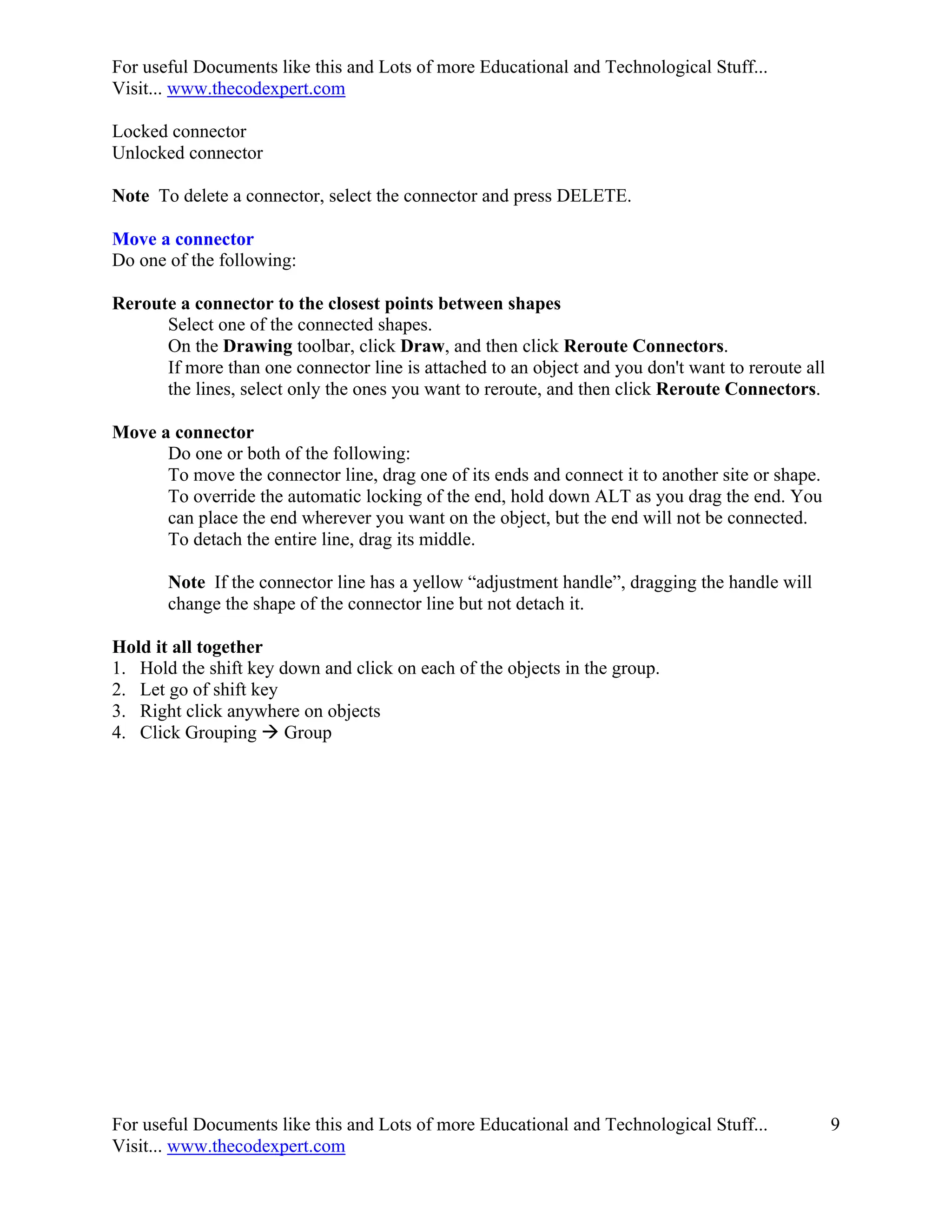 For useful Documents like this and Lots of more Educational and Technological Stuff...
Visit... www.thecodexpert.com

Locked connector
Unlocked connector

Note To delete a connector, select the connector and press DELETE.

Move a connector
Do one of the following:

Reroute a connector to the closest points between shapes
      Select one of the connected shapes.
      On the Drawing toolbar, click Draw, and then click Reroute Connectors.
      If more than one connector line is attached to an object and you don't want to reroute all
      the lines, select only the ones you want to reroute, and then click Reroute Connectors.

Move a connector
      Do one or both of the following:
      To move the connector line, drag one of its ends and connect it to another site or shape.
      To override the automatic locking of the end, hold down ALT as you drag the end. You
      can place the end wherever you want on the object, but the end will not be connected.
      To detach the entire line, drag its middle.

       Note If the connector line has a yellow “adjustment handle”, dragging the handle will
       change the shape of the connector line but not detach it.

Hold it all together
1. Hold the shift key down and click on each of the objects in the group.
2. Let go of shift key
3. Right click anywhere on objects
4. Click Grouping  Group




For useful Documents like this and Lots of more Educational and Technological Stuff...             9
Visit... www.thecodexpert.com
 