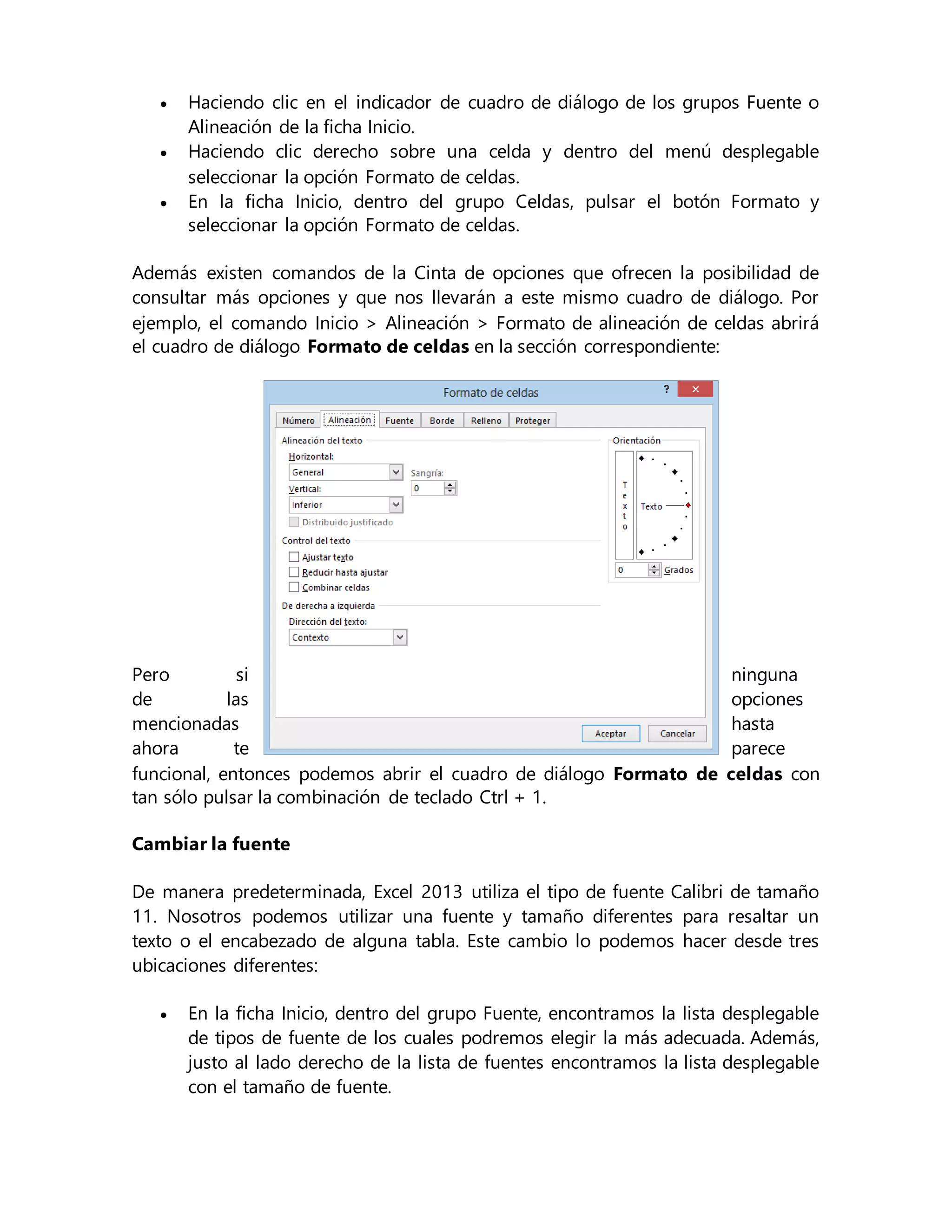  Haciendo clic en el indicador de cuadro de diálogo de los grupos Fuente o
Alineación de la ficha Inicio.
 Haciendo clic derecho sobre una celda y dentro del menú desplegable
seleccionar la opción Formato de celdas.
 En la ficha Inicio, dentro del grupo Celdas, pulsar el botón Formato y
seleccionar la opción Formato de celdas.
Además existen comandos de la Cinta de opciones que ofrecen la posibilidad de
consultar más opciones y que nos llevarán a este mismo cuadro de diálogo. Por
ejemplo, el comando Inicio > Alineación > Formato de alineación de celdas abrirá
el cuadro de diálogo Formato de celdas en la sección correspondiente:
Pero si ninguna
de las opciones
mencionadas hasta
ahora te parece
funcional, entonces podemos abrir el cuadro de diálogo Formato de celdas con
tan sólo pulsar la combinación de teclado Ctrl + 1.
Cambiar la fuente
De manera predeterminada, Excel 2013 utiliza el tipo de fuente Calibri de tamaño
11. Nosotros podemos utilizar una fuente y tamaño diferentes para resaltar un
texto o el encabezado de alguna tabla. Este cambio lo podemos hacer desde tres
ubicaciones diferentes:
 En la ficha Inicio, dentro del grupo Fuente, encontramos la lista desplegable
de tipos de fuente de los cuales podremos elegir la más adecuada. Además,
justo al lado derecho de la lista de fuentes encontramos la lista desplegable
con el tamaño de fuente.
 