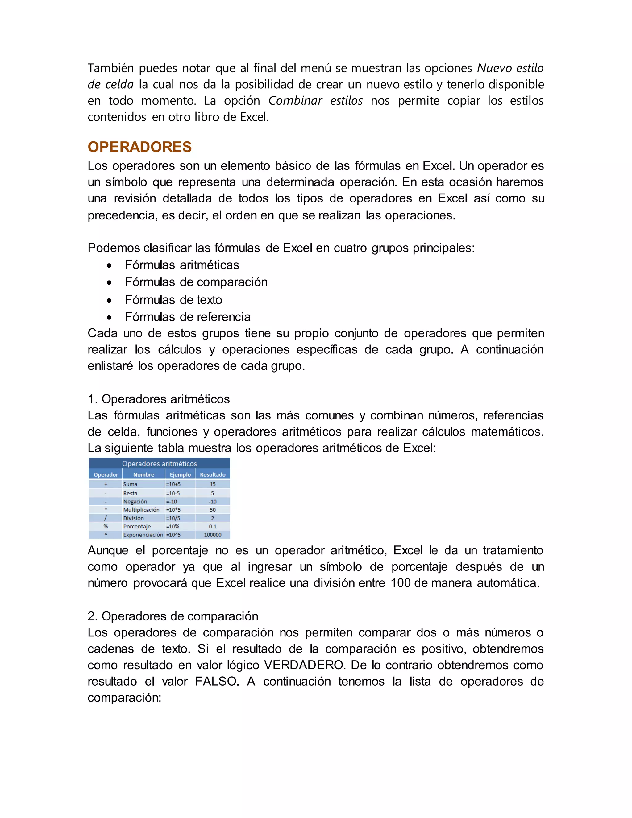 También puedes notar que al final del menú se muestran las opciones Nuevo estilo
de celda la cual nos da la posibilidad de crear un nuevo estilo y tenerlo disponible
en todo momento. La opción Combinar estilos nos permite copiar los estilos
contenidos en otro libro de Excel.
OPERADORES
Los operadores son un elemento básico de las fórmulas en Excel. Un operador es
un símbolo que representa una determinada operación. En esta ocasión haremos
una revisión detallada de todos los tipos de operadores en Excel así como su
precedencia, es decir, el orden en que se realizan las operaciones.
Podemos clasificar las fórmulas de Excel en cuatro grupos principales:
 Fórmulas aritméticas
 Fórmulas de comparación
 Fórmulas de texto
 Fórmulas de referencia
Cada uno de estos grupos tiene su propio conjunto de operadores que permiten
realizar los cálculos y operaciones específicas de cada grupo. A continuación
enlistaré los operadores de cada grupo.
1. Operadores aritméticos
Las fórmulas aritméticas son las más comunes y combinan números, referencias
de celda, funciones y operadores aritméticos para realizar cálculos matemáticos.
La siguiente tabla muestra los operadores aritméticos de Excel:
Aunque el porcentaje no es un operador aritmético, Excel le da un tratamiento
como operador ya que al ingresar un símbolo de porcentaje después de un
número provocará que Excel realice una división entre 100 de manera automática.
2. Operadores de comparación
Los operadores de comparación nos permiten comparar dos o más números o
cadenas de texto. Si el resultado de la comparación es positivo, obtendremos
como resultado en valor lógico VERDADERO. De lo contrario obtendremos como
resultado el valor FALSO. A continuación tenemos la lista de operadores de
comparación:
 