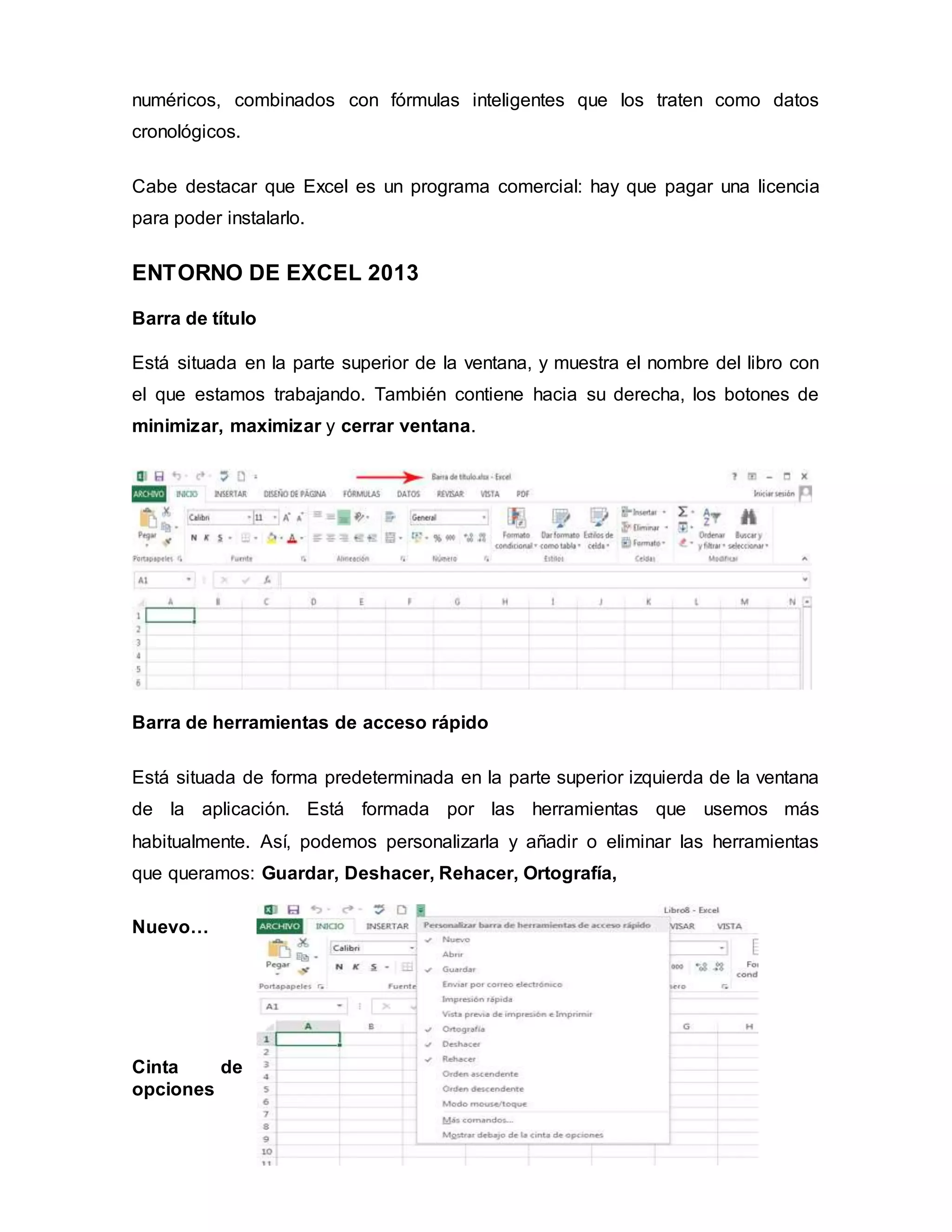 numéricos, combinados con fórmulas inteligentes que los traten como datos
cronológicos.
Cabe destacar que Excel es un programa comercial: hay que pagar una licencia
para poder instalarlo.
ENTORNO DE EXCEL 2013
Barra de título
Está situada en la parte superior de la ventana, y muestra el nombre del libro con
el que estamos trabajando. También contiene hacia su derecha, los botones de
minimizar, maximizar y cerrar ventana.
Barra de herramientas de acceso rápido
Está situada de forma predeterminada en la parte superior izquierda de la ventana
de la aplicación. Está formada por las herramientas que usemos más
habitualmente. Así, podemos personalizarla y añadir o eliminar las herramientas
que queramos: Guardar, Deshacer, Rehacer, Ortografía,
Nuevo…
Cinta de
opciones
 