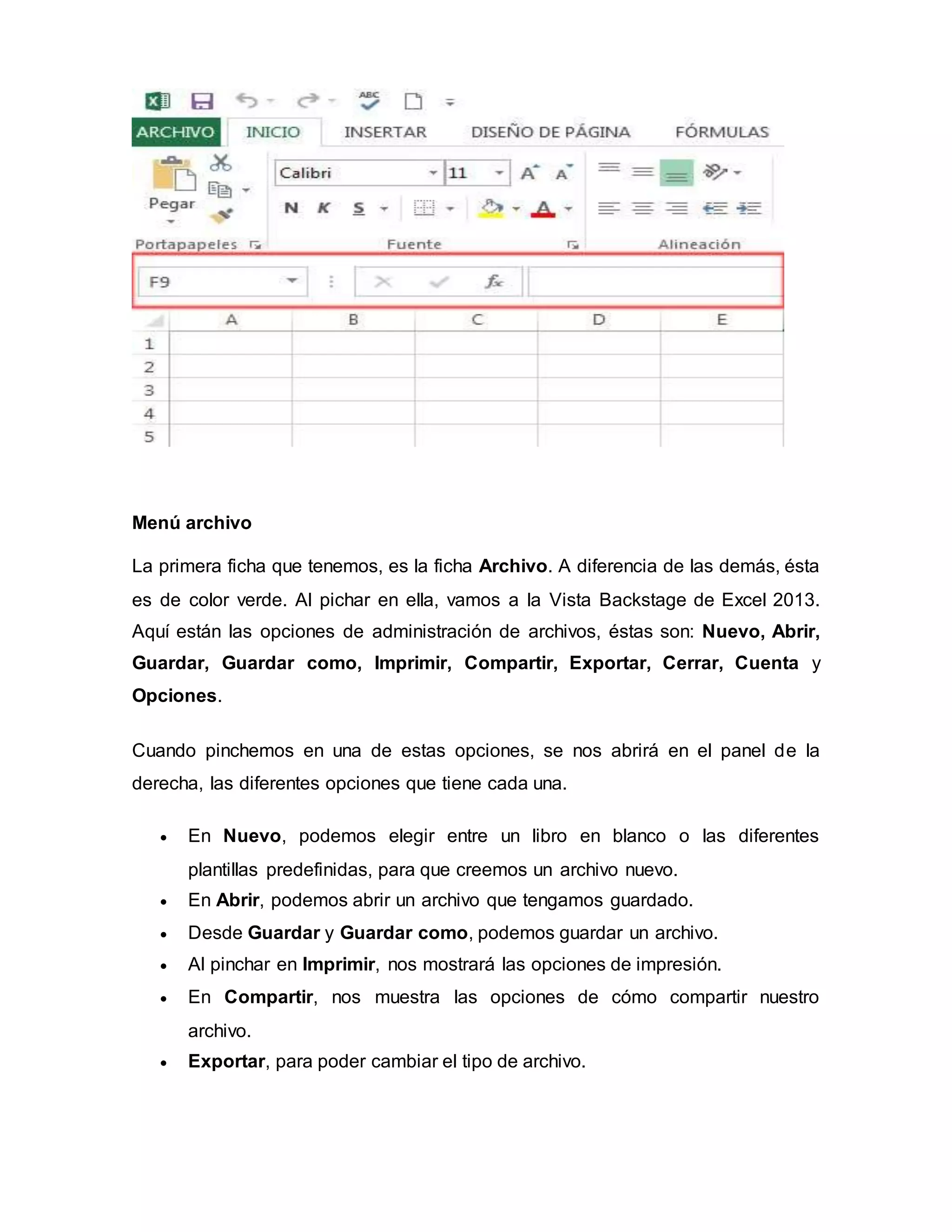 Menú archivo
La primera ficha que tenemos, es la ficha Archivo. A diferencia de las demás, ésta
es de color verde. Al pichar en ella, vamos a la Vista Backstage de Excel 2013.
Aquí están las opciones de administración de archivos, éstas son: Nuevo, Abrir,
Guardar, Guardar como, Imprimir, Compartir, Exportar, Cerrar, Cuenta y
Opciones.
Cuando pinchemos en una de estas opciones, se nos abrirá en el panel de la
derecha, las diferentes opciones que tiene cada una.
 En Nuevo, podemos elegir entre un libro en blanco o las diferentes
plantillas predefinidas, para que creemos un archivo nuevo.
 En Abrir, podemos abrir un archivo que tengamos guardado.
 Desde Guardar y Guardar como, podemos guardar un archivo.
 Al pinchar en Imprimir, nos mostrará las opciones de impresión.
 En Compartir, nos muestra las opciones de cómo compartir nuestro
archivo.
 Exportar, para poder cambiar el tipo de archivo.
 