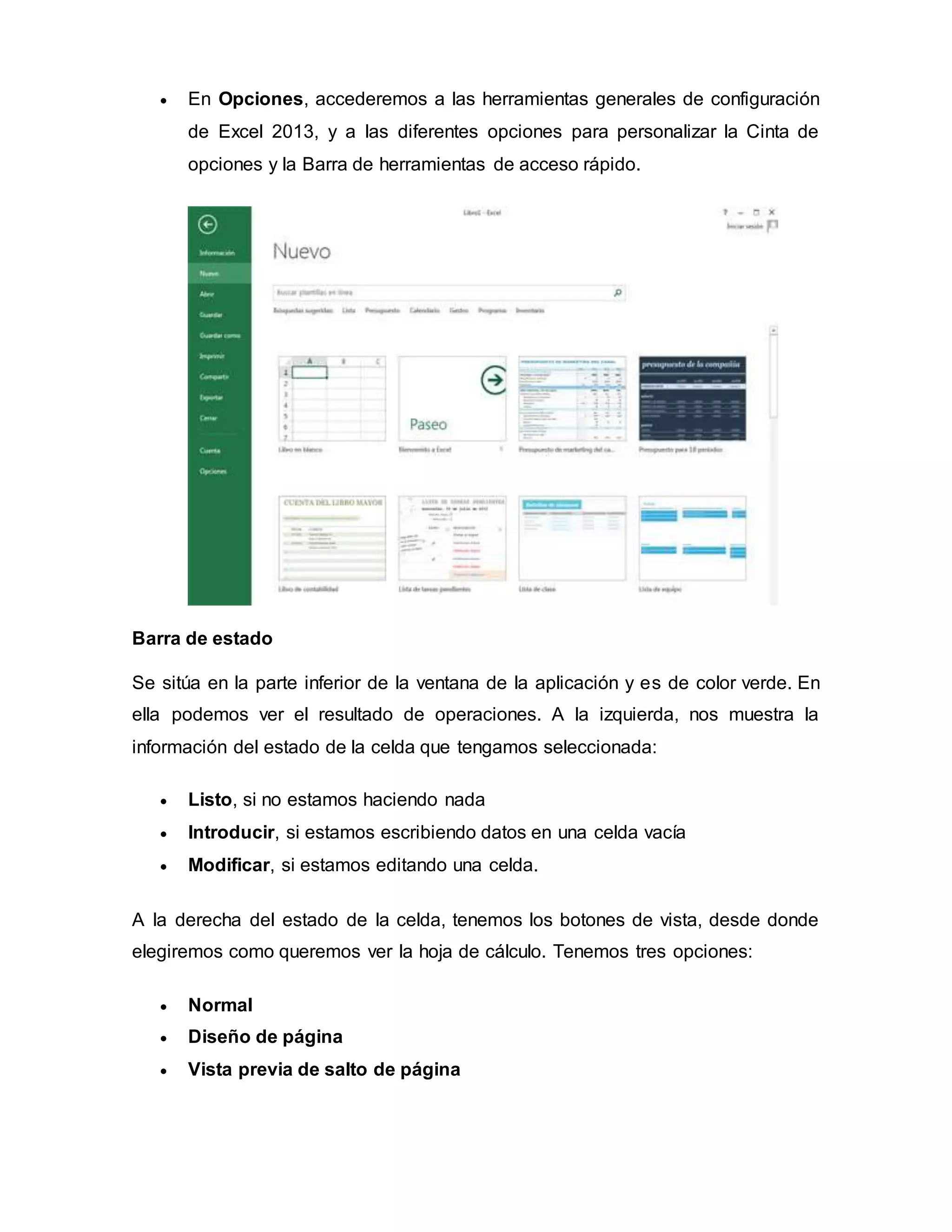  En Opciones, accederemos a las herramientas generales de configuración
de Excel 2013, y a las diferentes opciones para personalizar la Cinta de
opciones y la Barra de herramientas de acceso rápido.
Barra de estado
Se sitúa en la parte inferior de la ventana de la aplicación y es de color verde. En
ella podemos ver el resultado de operaciones. A la izquierda, nos muestra la
información del estado de la celda que tengamos seleccionada:
 Listo, si no estamos haciendo nada
 Introducir, si estamos escribiendo datos en una celda vacía
 Modificar, si estamos editando una celda.
A la derecha del estado de la celda, tenemos los botones de vista, desde donde
elegiremos como queremos ver la hoja de cálculo. Tenemos tres opciones:
 Normal
 Diseño de página
 Vista previa de salto de página
 