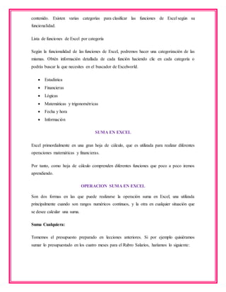 contenido. Existen varias categorías para clasificar las funciones de Excel según su
funcionalidad.
Lista de funciones de Excel por categoría
Según la funcionalidad de las funciones de Excel, podremos hacer una categorización de las
mismas. Obtén información detallada de cada función haciendo clic en cada categoría o
podrás buscar la que necesites en el buscador de Excelworld.
 Estadística
 Financieras
 Lógicas
 Matemáticas y trigonométricas
 Fecha y hora
 Información
SUMA EN EXCEL
Excel primordialmente en una gran hoja de cálculo, que es utilizada para realizar diferentes
operaciones matemáticas y financieras.
Por tanto, como hoja de cálculo comprenden diferentes funciones que poco a poco iremos
aprendiendo.
OPERACION SUMA EN EXCEL
Son dos formas en las que puede realizarse la operación suma en Excel, una utilizada
principalmente cuando son rangos numéricos continuos, y la otra en cualquier situación que
se desee calcular una suma.
Suma Cualquiera:
Tomemos el presupuesto preparado en lecciones anteriores. Si por ejemplo quisiéramos
sumar lo presupuestado en los cuatro meses para el Rubro Salarios, haríamos lo siguiente:
 