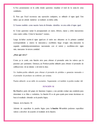 1. Nos posicionamos en la celda donde queremos visualizar el total de la suma de estas
cantidades.
2. Para que Excel reconozca una operación cualquiera, es utilizado el signo igual. Este
indica que un cálculo numérico se realizará en dicha celda.
3. Veamos también como nuestra barra de fórmulas identifica en esta celda el signo igual.
4. Como queremos sumar lo presupuestado en enero, febrero, marzo y abril, marcaremos
estas cuatro celdas. Cómo lo hacemos? veamos..
Luego de haber escrito el signo igual con el ratón nos ubicamos en la primera cantidad
(correspondiente a enero) la marcamos y escribimos luego el signo más, marcamos la
segunda cantidad(posicionándonos nuevamente con el ratón) y escribimos otro signo
más, marcamos la tercera cantidad.
¿Para qué sirve?
Como ya te conté, esta función sirve para obtener el promedio entre los valores que le
pasemos por parámetro. Entonces, un Profesor podría utilizarlo para obtener el promedio de
calificaciones de un alumno o de toda la clase.
Un Analista podría utilizarlo para obtener el promedio de pérdidas o ganancias mensuales o
el promedio de producto no conforme por semana.
Puedes utilizarlo en un sinfín de escenarios. Seguramente a ti también te podría resultar útil.
FUNCIÓN SI
En Excel es parte del grupo de funciones Lógicas y nos permite evaluar una condición para
determinar si es falsa o verdadera. La función SI es de gran ayuda para tomar decisiones en
base al resultado obtenido en la prueba lógica.
Sintaxis de la función SI
Además de especificar la prueba lógica para la función SI también podemos especificar
valores a devolver de acuerdo al resultado de la función.
 