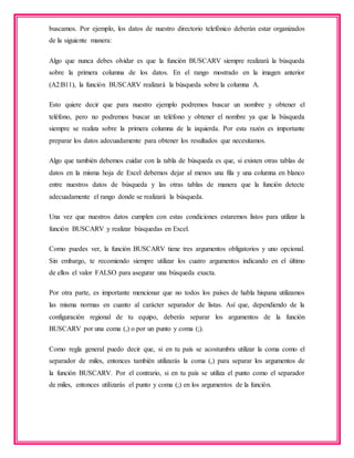 buscamos. Por ejemplo, los datos de nuestro directorio telefónico deberán estar organizados
de la siguiente manera:
Algo que nunca debes olvidar es que la función BUSCARV siempre realizará la búsqueda
sobre la primera columna de los datos. En el rango mostrado en la imagen anterior
(A2:B11), la función BUSCARV realizará la búsqueda sobre la columna A.
Esto quiere decir que para nuestro ejemplo podremos buscar un nombre y obtener el
teléfono, pero no podremos buscar un teléfono y obtener el nombre ya que la búsqueda
siempre se realiza sobre la primera columna de la izquierda. Por esta razón es importante
preparar los datos adecuadamente para obtener los resultados que necesitamos.
Algo que también debemos cuidar con la tabla de búsqueda es que, si existen otras tablas de
datos en la misma hoja de Excel debemos dejar al menos una fila y una columna en blanco
entre nuestros datos de búsqueda y las otras tablas de manera que la función detecte
adecuadamente el rango donde se realizará la búsqueda.
Una vez que nuestros datos cumplen con estas condiciones estaremos listos para utilizar la
función BUSCARV y realizar búsquedas en Excel.
Como puedes ver, la función BUSCARV tiene tres argumentos obligatorios y uno opcional.
Sin embargo, te recomiendo siempre utilizar los cuatro argumentos indicando en el último
de ellos el valor FALSO para asegurar una búsqueda exacta.
Por otra parte, es importante mencionar que no todos los países de habla hispana utilizamos
las misma normas en cuanto al carácter separador de listas. Así que, dependiendo de la
configuración regional de tu equipo, deberás separar los argumentos de la función
BUSCARV por una coma (,) o por un punto y coma (;).
Como regla general puedo decir que, si en tu país se acostumbra utilizar la coma como el
separador de miles, entonces también utilizarás la coma (,) para separar los argumentos de
la función BUSCARV. Por el contrario, si en tu país se utiliza el punto como el separador
de miles, entonces utilizarás el punto y coma (;) en los argumentos de la función.
 