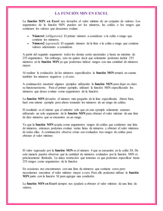 LA FUNCIÓN MIN EN EXCEL
La función MIN en Excel nos devuelve el valor mínimo de un conjunto de valores. Los
argumentos de la función MIN pueden ser los números, las celdas o los rangos que
contienen los valores que deseamos evaluar.
 Número1 (obligatorio): El primer número a considerar o la celda o rango que
contiene los números.
 Número2 (opcional): El segundo número de la lista o la celda o rango que contiene
valores adicionales a considerar.
A partir del segundo argumento todos los demás serán opcionales y hasta un máximo de
255 argumentos. Sin embargo, esto no quiere decir que solamente podemos incluir 255
números en la función MIN ya que podremos indicar rangos con una cantidad de números
mayor.
Al realizar la evaluación de los números especificados la función MIN tomará en cuenta
también los números negativos y el cero.
A continuación mostraré algunos ejemplos utilizando la función MIN para dejar en claro
su funcionamiento. Para el primer ejemplo, utilizaré la función MIN especificando los
números que deseo evaluar como argumentos de la función:
La función MIN devuelve el número más pequeño de la lista especificada. Ahora bien,
haré este mismo ejemplo pero ahora tomando los números de un rango de celdas:
El resultado es el mismo que el anterior solo que en este ejemplo solamente estamos
utilizando un solo argumento de la función MIN para obtener el valor mínimo de una lista
de diez números que se encuentra en un rango.
Ya que la función MIN acepta como argumentos rangos de celdas que contienen una lista
de números, entonces podemos evaluar varias listas de números y obtener el valor mínimos
de todas ellas. A continuación observa cómo son evaluados tres rangos de celdas para
obtener el valor mínimo:
El valor regresado por la función MIN es el número 4 que se encuentra en la celda E8. De
esta manera puedes observar que la cantidad de números evaluados por la función MIN es
prácticamente ilimitada. La única restricción que tenemos es que podemos especificar hasta
255 rangos como argumentos de la función.
En ocasiones nos encontramos con una lista de números que contiene ceros pero
necesitamos encontrar el valor mínimo mayor a cero. Para ello podemos utilizar la función
MIN junto con la función SI para agregar una condición:
La función MIN en Excel siempre nos ayudará a obtener el valor mínimo de una lista de
valores.
 