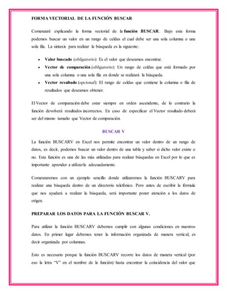FORMA VECTORIAL DE LA FUNCIÓN BUSCAR
Comenzaré explicando la forma vectorial de la función BUSCAR. Bajo esta forma
podemos buscar un valor en un rango de celdas el cual debe ser una sola columna o una
sola fila. La sintaxis para realizar la búsqueda es la siguiente:
 Valor buscado (obligatorio): Es el valor que deseamos encontrar.
 Vector de comparación (obligatorio): Un rango de celdas que está formado por
una sola columna o una sola fila en donde se realizará la búsqueda.
 Vector resultado (opcional): El rango de celdas que contiene la columna o fila de
resultados que deseamos obtener.
El Vector de comparación debe estar siempre en orden ascendente, de lo contrario la
función devolverá resultados incorrectos. En caso de especificar el Vector resultado deberá
ser del mismo tamaño que Vector de comparación.
BUSCAR V
La función BUSCARV en Excel nos permite encontrar un valor dentro de un rango de
datos, es decir, podemos buscar un valor dentro de una tabla y saber si dicho valor existe o
no. Esta función es una de las más utilizadas para realizar búsquedas en Excel por lo que es
importante aprender a utilizarla adecuadamente.
Comenzaremos con un ejemplo sencillo donde utilizaremos la función BUSCARV para
realizar una búsqueda dentro de un directorio telefónico. Pero antes de escribir la fórmula
que nos ayudará a realizar la búsqueda, será importante poner atención a los datos de
origen.
PREPARAR LOS DATOS PARA LA FUNCIÓN BUSCAR V.
Para utilizar la función BUSCARV debemos cumplir con algunas condiciones en nuestros
datos. En primer lugar debemos tener la información organizada de manera vertical, es
decir organizada por columnas.
Esto es necesario porque la función BUSCARV recorre los datos de manera vertical (por
eso la letra “V” en el nombre de la función) hasta encontrar la coincidencia del valor que
 