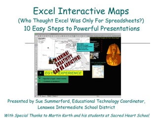 Excel Interactive Maps (Who Thought Excel Was Only For Spreadsheets?)   10 Easy Steps to Powerful Presentations WARNING!  CREATIVITY CAN BE ADDICTIVE! Presented by Sue Summerford, Educational Technology Coordinator, Lenawee Intermediate School District With Special Thanks to Martin Korth and his students at Sacred Heart School 