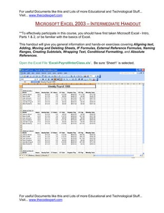 For useful Documents like this and Lots of more Educational and Technological Stuff...
Visit... www.thecodexpert.com

           MICROSOFT EXCEL 2003 – INTERMEDIATE HANDOUT
**To effectively participate in this course, you should have first taken Microsoft Excel - Intro,
Parts 1 & 2, or be familiar with the basics of Excel.

This handout will give you general information and hands-on exercises covering Aligning text,
Adding, Moving and Deleting Sheets, IF Formulas, External Reference Formulas, Naming
Ranges, Creating Subtotals, Wrapping Text, Conditional Formatting, and Absolute
References.

Open the Excel File ‘Excel-PayrollInterClass.xls’. Be sure ‘Sheet1’ is selected.




For useful Documents like this and Lots of more Educational and Technological Stuff...
Visit... www.thecodexpert.com
 