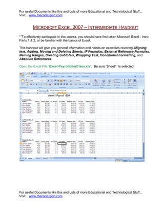 For useful Documents like this and Lots of more Educational and Technological Stuff...
Visit... www.thecodexpert.com


          MICROSOFT EXCEL 2007 – INTERMEDIATE HANDOUT
**To effectively participate in this course, you should have first taken Microsoft Excel - Intro,
Parts 1 & 2, or be familiar with the basics of Excel.

This handout will give you general information and hands-on exercises covering Aligning
text, Adding, Moving and Deleting Sheets, IF Formulas, External Reference Formulas,
Naming Ranges, Creating Subtotals, Wrapping Text, Conditional Formatting, and
Absolute References.

Open the Excel File ‘Excel-PayrollInterClass.xls’. Be sure ‘Sheet1’ is selected.




For useful Documents like this and Lots of more Educational and Technological Stuff...
Visit... www.thecodexpert.com
 
