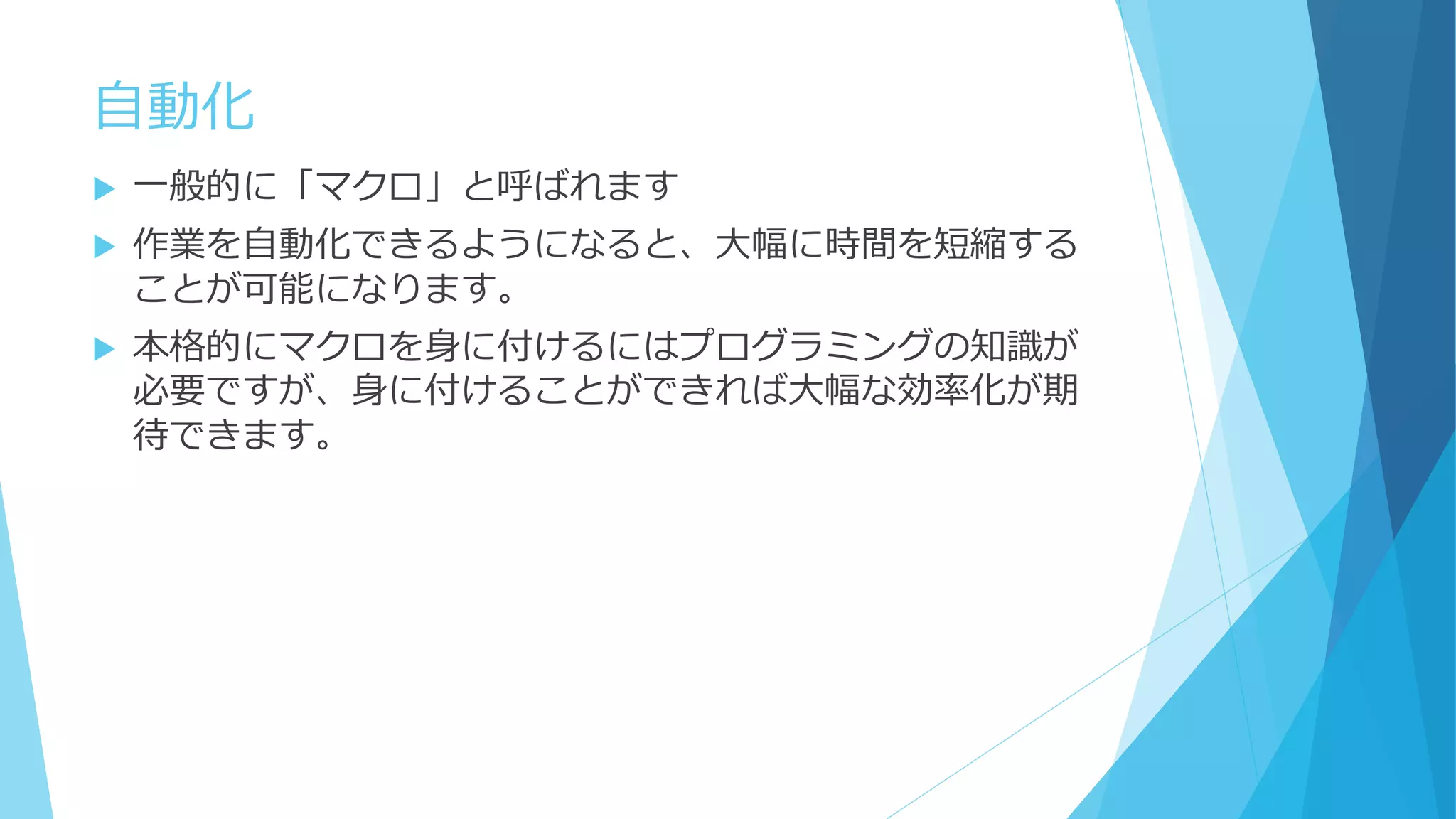 自動化
 一般的に「マクロ」と呼ばれます
 作業を自動化できるようになると、大幅に時間を短縮する
ことが可能になります。
 本格的にマクロを身に付けるにはプログラミングの知識が
必要ですが、身に付けることができれば大幅な効率化が期
待できます。
 