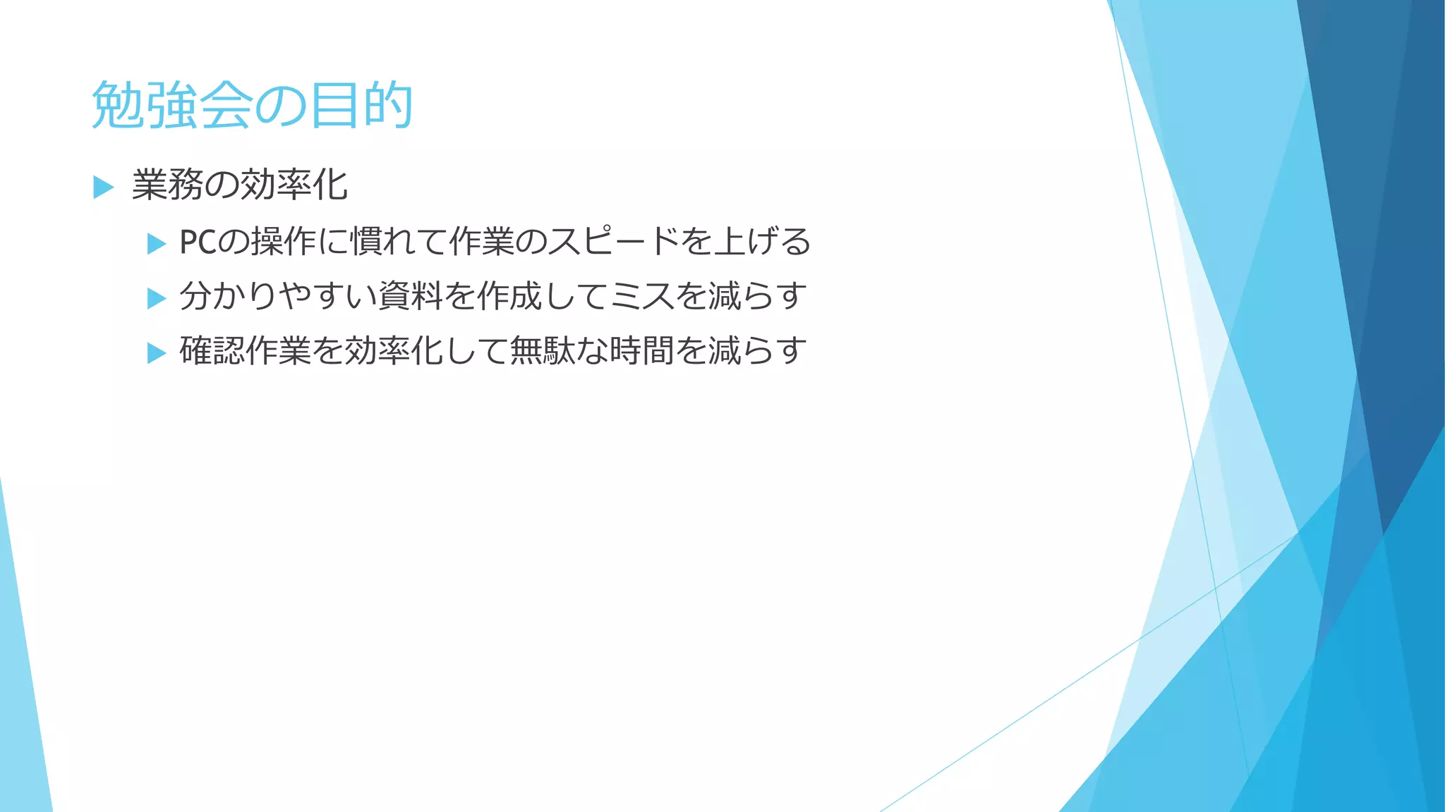 勉強会の目的
 業務の効率化
 PCの操作に慣れて作業のスピードを上げる
 分かりやすい資料を作成してミスを減らす
 確認作業を効率化して無駄な時間を減らす
 