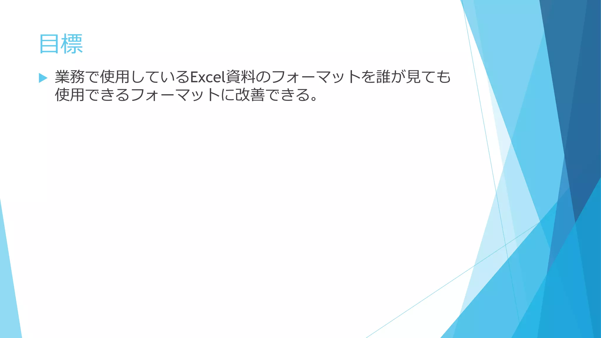 目標
 業務で使用しているExcel資料のフォーマットを誰が見ても
使用できるフォーマットに改善できる。
 