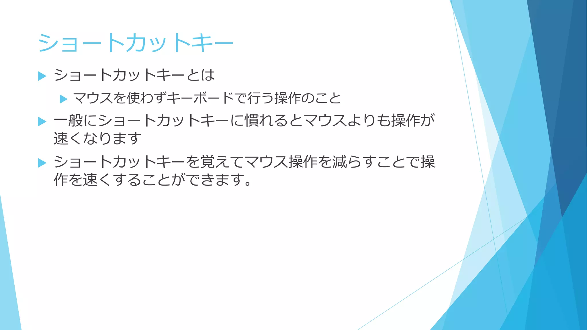 ショートカットキー
 ショートカットキーとは
 マウスを使わずキーボードで行う操作のこと
 一般にショートカットキーに慣れるとマウスよりも操作が
速くなります
 ショートカットキーを覚えてマウス操作を減らすことで操
作を速くすることができます。
 