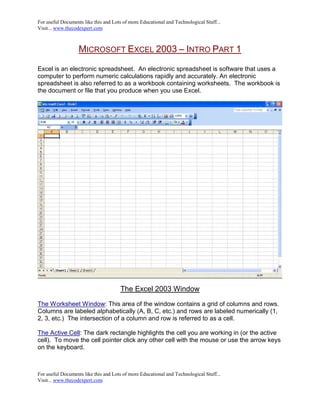 For useful Documents like this and Lots of more Educational and Technological Stuff...
Visit... www.thecodexpert.com



                   MICROSOFT EXCEL 2003 – INTRO PART 1
Excel is an electronic spreadsheet. An electronic spreadsheet is software that uses a
computer to perform numeric calculations rapidly and accurately. An electronic
spreadsheet is also referred to as a workbook containing worksheets. The workbook is
the document or file that you produce when you use Excel.




                                      The Excel 2003 Window

The Worksheet Window: This area of the window contains a grid of columns and rows.
Columns are labeled alphabetically (A, B, C, etc.) and rows are labeled numerically (1,
2, 3, etc.) The intersection of a column and row is referred to as a cell.

The Active Cell: The dark rectangle highlights the cell you are working in (or the active
cell). To move the cell pointer click any other cell with the mouse or use the arrow keys
on the keyboard.



For useful Documents like this and Lots of more Educational and Technological Stuff...
Visit... www.thecodexpert.com
 