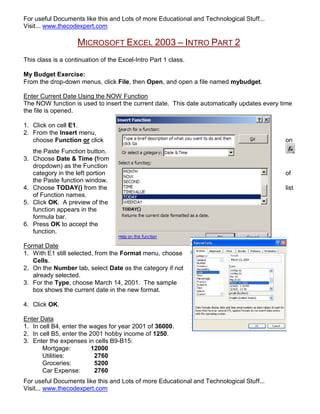 For useful Documents like this and Lots of more Educational and Technological Stuff...
Visit... www.thecodexpert.com

                    MICROSOFT EXCEL 2003 – INTRO PART 2
This class is a continuation of the Excel-Intro Part 1 class.

My Budget Exercise:
From the drop-down menus, click File, then Open, and open a file named mybudget.

Enter Current Date Using the NOW Function
The NOW function is used to insert the current date. This date automatically updates every time
the file is opened.

1. Click on cell E1.
2. From the Insert menu,
   choose Function or click                                                                 on
   the Paste Function button.
3. Choose Date & Time (from
   dropdown) as the Function
   category in the left portion                                                             of
   the Paste function window.
4. Choose TODAY() from the                                                                  list
   of Function names.
5. Click OK. A preview of the
   function appears in the
   formula bar.
6. Press OK to accept the
   function.

Format Date
1. With E1 still selected, from the Format menu, choose
   Cells.
2. On the Number tab, select Date as the category if not
   already selected.
3. For the Type, choose March 14, 2001. The sample
   box shows the current date in the new format.

4. Click OK.

Enter Data
1. In cell B4, enter the wages for year 2001 of 36000.
2. In cell B5, enter the 2001 hobby income of 1250.
3. Enter the expenses in cells B9-B15:
       Mortgage:         12000
       Utilities:         2760
       Groceries:         5200
       Car Expense:       2760
For useful Documents like this and Lots of more Educational and Technological Stuff...
Visit... www.thecodexpert.com
 
