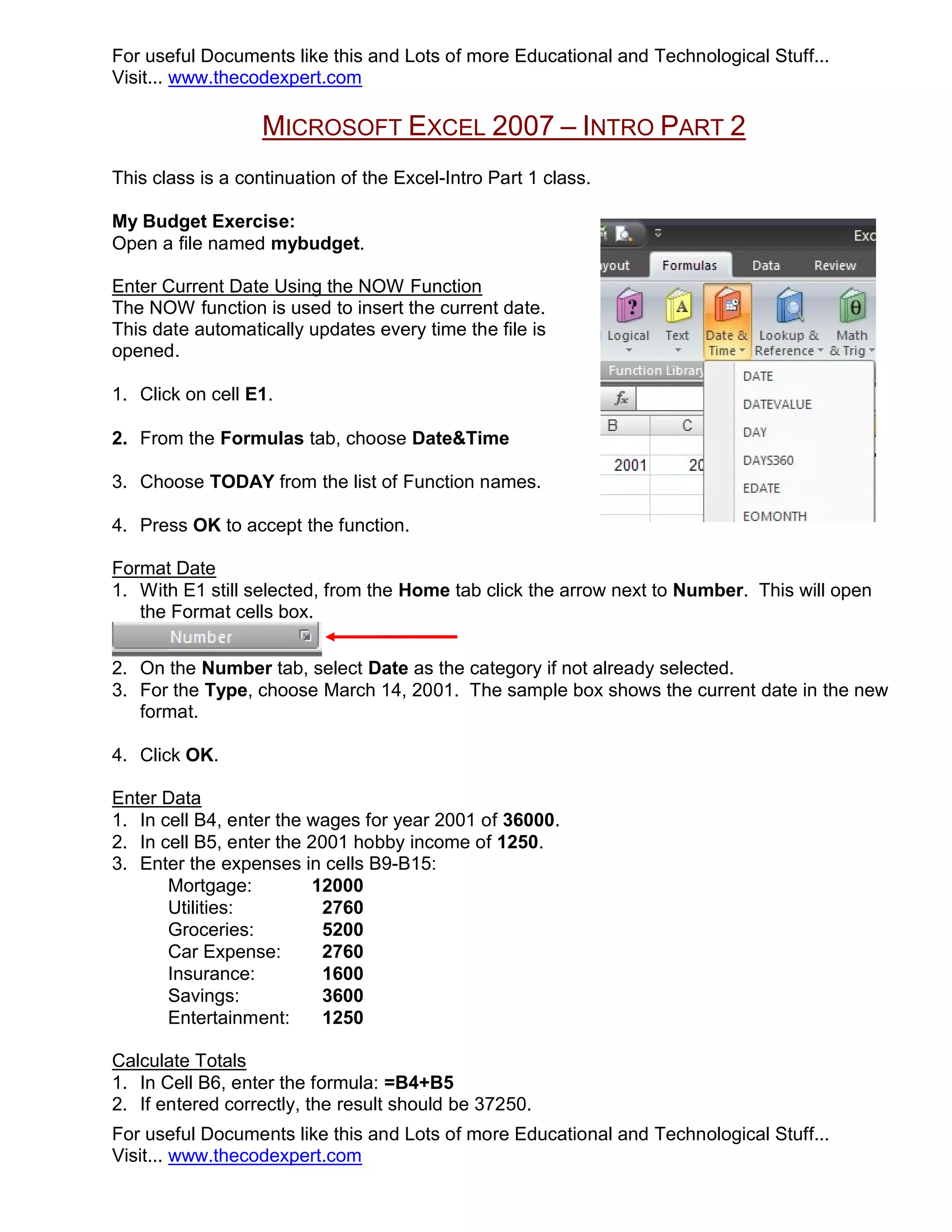 For useful Documents like this and Lots of more Educational and Technological Stuff... Visit... www.thecodexpert.com MICROSOFT EXCEL 2007 – INTRO PART 2 This class is a continuation of the Excel-Intro Part 1 class. My Budget Exercise: Open a file named mybudget. Enter Current Date Using the NOW Function The NOW function is used to insert the current date. This date automatically updates every time the file is opened. 1. Click on cell E1. 2. From the Formulas tab, choose Date&Time 3. Choose TODAY from the list of Function names. 4. Press OK to accept the function. Format Date 1. With E1 still selected, from the Home tab click the arrow next to Number. This will open the Format cells box. 2. On the Number tab, select Date as the category if not already selected. 3. For the Type, choose March 14, 2001. The sample box shows the current date in the new format. 4. Click OK. Enter Data 1. In cell B4, enter the wages for year 2001 of 36000. 2. In cell B5, enter the 2001 hobby income of 1250. 3. Enter the expenses in cells B9-B15: Mortgage: 12000 Utilities: 2760 Groceries: 5200 Car Expense: 2760 Insurance: 1600 Savings: 3600 Entertainment: 1250 Calculate Totals 1. In Cell B6, enter the formula: =B4+B5 2. If entered correctly, the result should be 37250. For useful Documents like this and Lots of more Educational and Technological Stuff... Visit... www.thecodexpert.com 