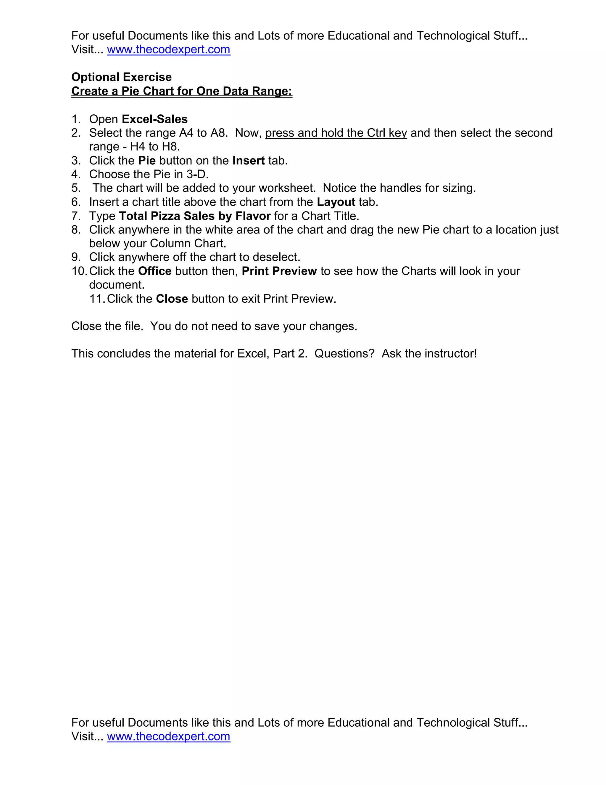 For useful Documents like this and Lots of more Educational and Technological Stuff... Visit... www.thecodexpert.com Optional Exercise Create a Pie Chart for One Data Range: 1. Open Excel-Sales 2. Select the range A4 to A8. Now, press and hold the Ctrl key and then select the second range - H4 to H8. 3. Click the Pie button on the Insert tab. 4. Choose the Pie in 3-D. 5. The chart will be added to your worksheet. Notice the handles for sizing. 6. Insert a chart title above the chart from the Layout tab. 7. Type Total Pizza Sales by Flavor for a Chart Title. 8. Click anywhere in the white area of the chart and drag the new Pie chart to a location just below your Column Chart. 9. Click anywhere off the chart to deselect. 10. Click the Office button then, Print Preview to see how the Charts will look in your document. 11. Click the Close button to exit Print Preview. Close the file. You do not need to save your changes. This concludes the material for Excel, Part 2. Questions? Ask the instructor! For useful Documents like this and Lots of more Educational and Technological Stuff... Visit... www.thecodexpert.com 