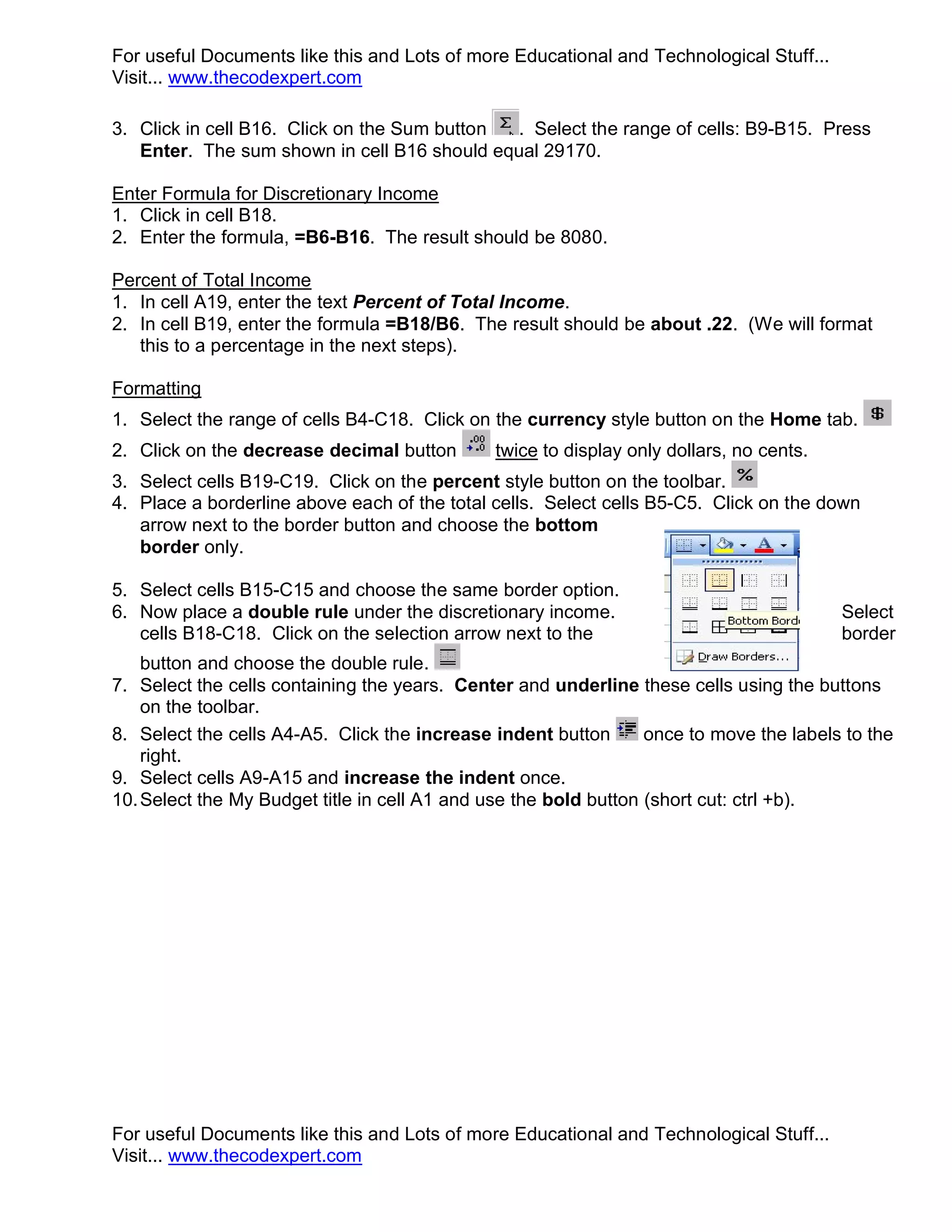 For useful Documents like this and Lots of more Educational and Technological Stuff... Visit... www.thecodexpert.com 3. Click in cell B16. Click on the Sum button . Select the range of cells: B9-B15. Press Enter. The sum shown in cell B16 should equal 29170. Enter Formula for Discretionary Income 1. Click in cell B18. 2. Enter the formula, =B6-B16. The result should be 8080. Percent of Total Income 1. In cell A19, enter the text Percent of Total Income. 2. In cell B19, enter the formula =B18/B6. The result should be about .22. (We will format this to a percentage in the next steps). Formatting 1. Select the range of cells B4-C18. Click on the currency style button on the Home tab. 2. Click on the decrease decimal button twice to display only dollars, no cents. 3. Select cells B19-C19. Click on the percent style button on the toolbar. 4. Place a borderline above each of the total cells. Select cells B5-C5. Click on the down arrow next to the border button and choose the bottom border only. 5. Select cells B15-C15 and choose the same border option. 6. Now place a double rule under the discretionary income. Select cells B18-C18. Click on the selection arrow next to the border button and choose the double rule. 7. Select the cells containing the years. Center and underline these cells using the buttons on the toolbar. 8. Select the cells A4-A5. Click the increase indent button once to move the labels to the right. 9. Select cells A9-A15 and increase the indent once. 10. Select the My Budget title in cell A1 and use the bold button (short cut: ctrl +b). For useful Documents like this and Lots of more Educational and Technological Stuff... Visit... www.thecodexpert.com 