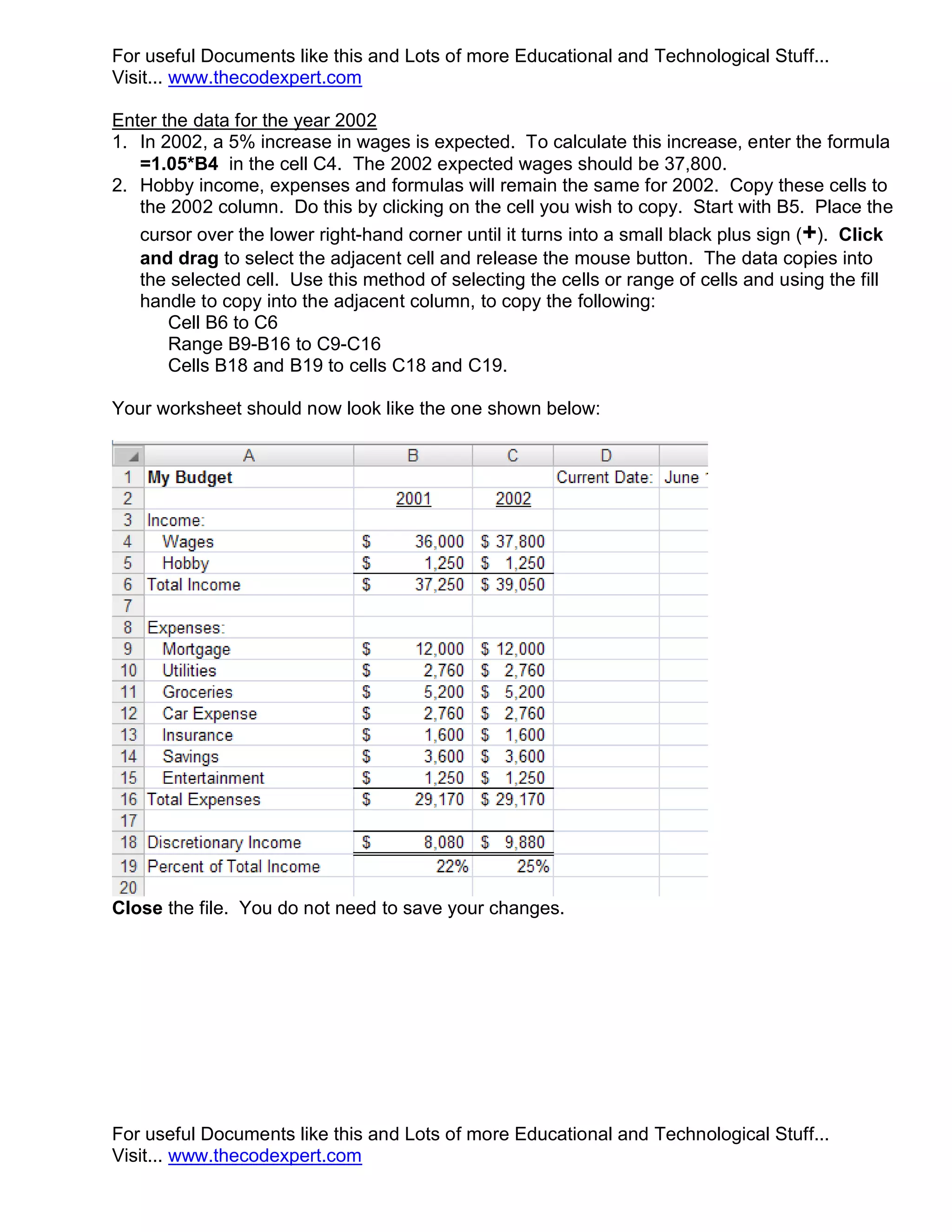 For useful Documents like this and Lots of more Educational and Technological Stuff... Visit... www.thecodexpert.com Enter the data for the year 2002 1. In 2002, a 5% increase in wages is expected. To calculate this increase, enter the formula =1.05*B4 in the cell C4. The 2002 expected wages should be 37,800. 2. Hobby income, expenses and formulas will remain the same for 2002. Copy these cells to the 2002 column. Do this by clicking on the cell you wish to copy. Start with B5. Place the cursor over the lower right-hand corner until it turns into a small black plus sign (+). Click and drag to select the adjacent cell and release the mouse button. The data copies into the selected cell. Use this method of selecting the cells or range of cells and using the fill handle to copy into the adjacent column, to copy the following: Cell B6 to C6 Range B9-B16 to C9-C16 Cells B18 and B19 to cells C18 and C19. Your worksheet should now look like the one shown below: Close the file. You do not need to save your changes. For useful Documents like this and Lots of more Educational and Technological Stuff... Visit... www.thecodexpert.com 