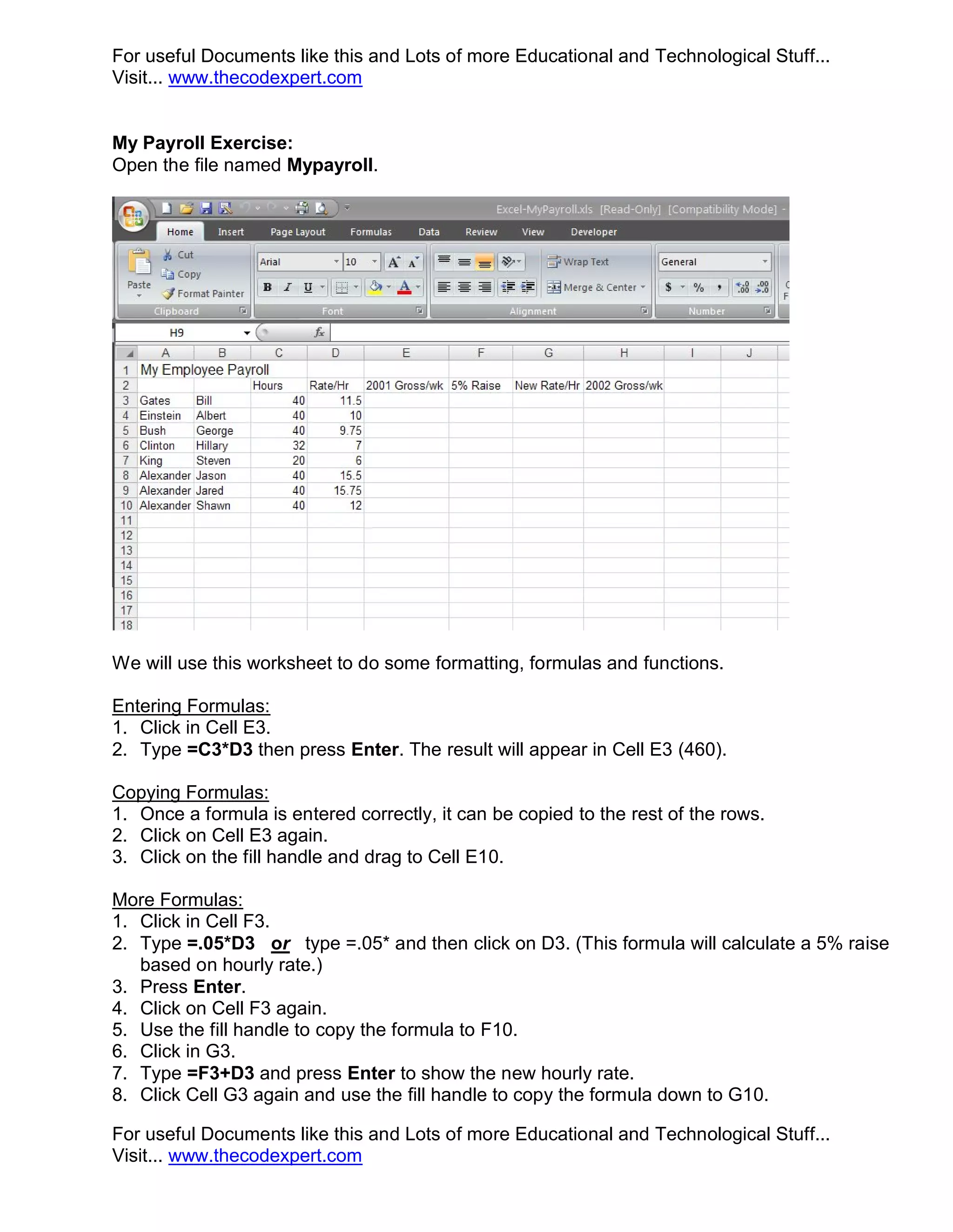 For useful Documents like this and Lots of more Educational and Technological Stuff... Visit... www.thecodexpert.com My Payroll Exercise: Open the file named Mypayroll. We will use this worksheet to do some formatting, formulas and functions. Entering Formulas: 1. Click in Cell E3. 2. Type =C3*D3 then press Enter. The result will appear in Cell E3 (460). Copying Formulas: 1. Once a formula is entered correctly, it can be copied to the rest of the rows. 2. Click on Cell E3 again. 3. Click on the fill handle and drag to Cell E10. More Formulas: 1. Click in Cell F3. 2. Type =.05*D3 or type =.05* and then click on D3. (This formula will calculate a 5% raise based on hourly rate.) 3. Press Enter. 4. Click on Cell F3 again. 5. Use the fill handle to copy the formula to F10. 6. Click in G3. 7. Type =F3+D3 and press Enter to show the new hourly rate. 8. Click Cell G3 again and use the fill handle to copy the formula down to G10. For useful Documents like this and Lots of more Educational and Technological Stuff... Visit... www.thecodexpert.com 