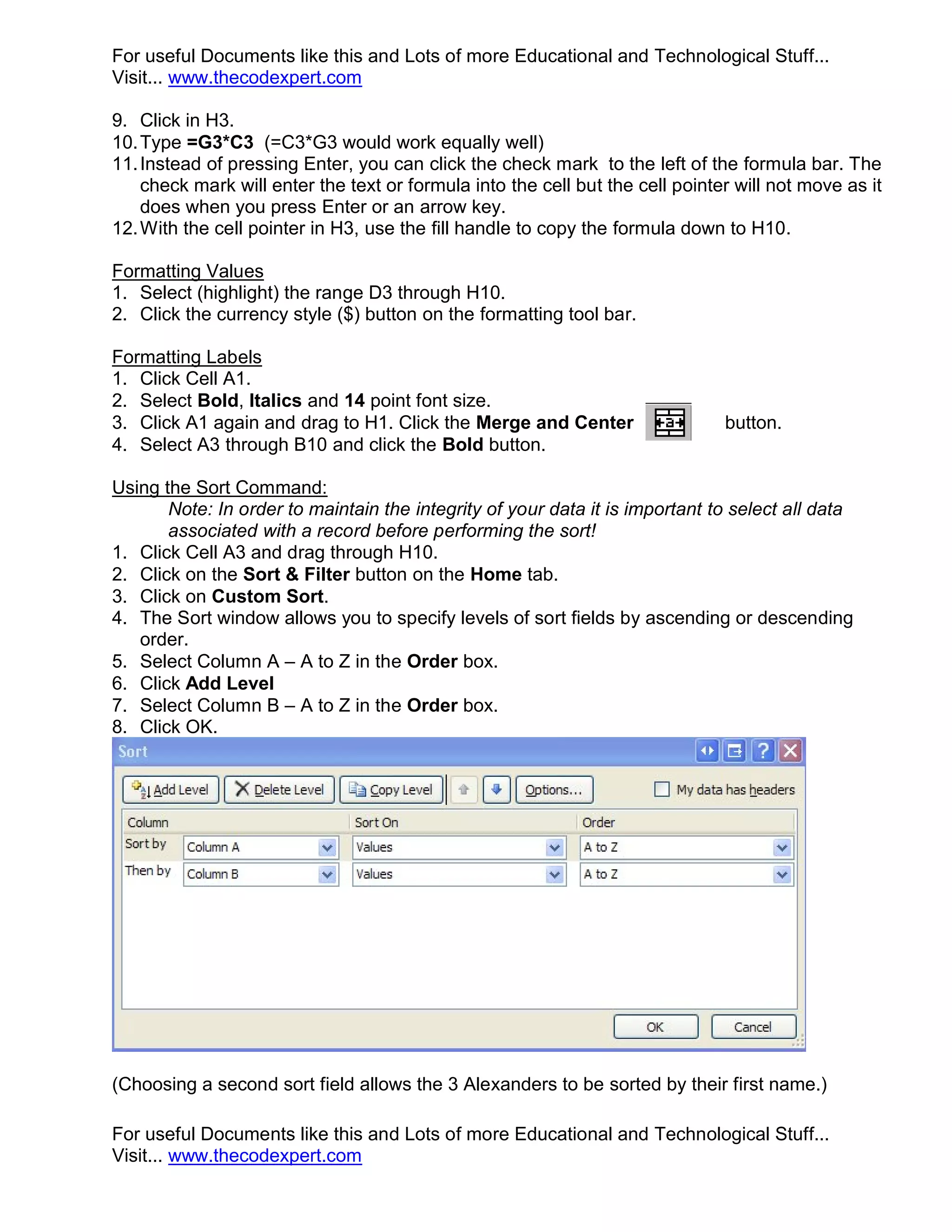 For useful Documents like this and Lots of more Educational and Technological Stuff... Visit... www.thecodexpert.com 9. Click in H3. 10. Type =G3*C3 (=C3*G3 would work equally well) 11. Instead of pressing Enter, you can click the check mark to the left of the formula bar. The check mark will enter the text or formula into the cell but the cell pointer will not move as it does when you press Enter or an arrow key. 12. With the cell pointer in H3, use the fill handle to copy the formula down to H10. Formatting Values 1. Select (highlight) the range D3 through H10. 2. Click the currency style ($) button on the formatting tool bar. Formatting Labels 1. Click Cell A1. 2. Select Bold, Italics and 14 point font size. 3. Click A1 again and drag to H1. Click the Merge and Center button. 4. Select A3 through B10 and click the Bold button. Using the Sort Command: Note: In order to maintain the integrity of your data it is important to select all data associated with a record before performing the sort! 1. Click Cell A3 and drag through H10. 2. Click on the Sort & Filter button on the Home tab. 3. Click on Custom Sort. 4. The Sort window allows you to specify levels of sort fields by ascending or descending order. 5. Select Column A – A to Z in the Order box. 6. Click Add Level 7. Select Column B – A to Z in the Order box. 8. Click OK. (Choosing a second sort field allows the 3 Alexanders to be sorted by their first name.) For useful Documents like this and Lots of more Educational and Technological Stuff... Visit... www.thecodexpert.com 