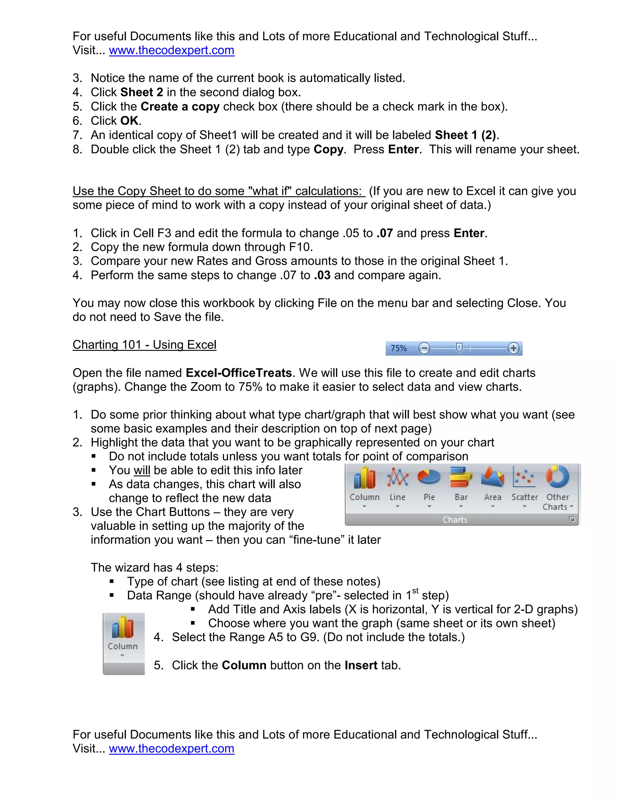 For useful Documents like this and Lots of more Educational and Technological Stuff... Visit... www.thecodexpert.com 3. Notice the name of the current book is automatically listed. 4. Click Sheet 2 in the second dialog box. 5. Click the Create a copy check box (there should be a check mark in the box). 6. Click OK. 7. An identical copy of Sheet1 will be created and it will be labeled Sheet 1 (2). 8. Double click the Sheet 1 (2) tab and type Copy. Press Enter. This will rename your sheet. Use the Copy Sheet to do some "what if" calculations: (If you are new to Excel it can give you some piece of mind to work with a copy instead of your original sheet of data.) 1. Click in Cell F3 and edit the formula to change .05 to .07 and press Enter. 2. Copy the new formula down through F10. 3. Compare your new Rates and Gross amounts to those in the original Sheet 1. 4. Perform the same steps to change .07 to .03 and compare again. You may now close this workbook by clicking File on the menu bar and selecting Close. You do not need to Save the file. Charting 101 - Using Excel Open the file named Excel-OfficeTreats. We will use this file to create and edit charts (graphs). Change the Zoom to 75% to make it easier to select data and view charts. 1. Do some prior thinking about what type chart/graph that will best show what you want (see some basic examples and their description on top of next page) 2. Highlight the data that you want to be graphically represented on your chart  Do not include totals unless you want totals for point of comparison  You will be able to edit this info later  As data changes, this chart will also change to reflect the new data 3. Use the Chart Buttons – they are very valuable in setting up the majority of the information you want – then you can “fine-tune” it later The wizard has 4 steps:  Type of chart (see listing at end of these notes)  Data Range (should have already “pre”- selected in 1st step)  Add Title and Axis labels (X is horizontal, Y is vertical for 2-D graphs)  Choose where you want the graph (same sheet or its own sheet) 4. Select the Range A5 to G9. (Do not include the totals.) 5. Click the Column button on the Insert tab. For useful Documents like this and Lots of more Educational and Technological Stuff... Visit... www.thecodexpert.com 