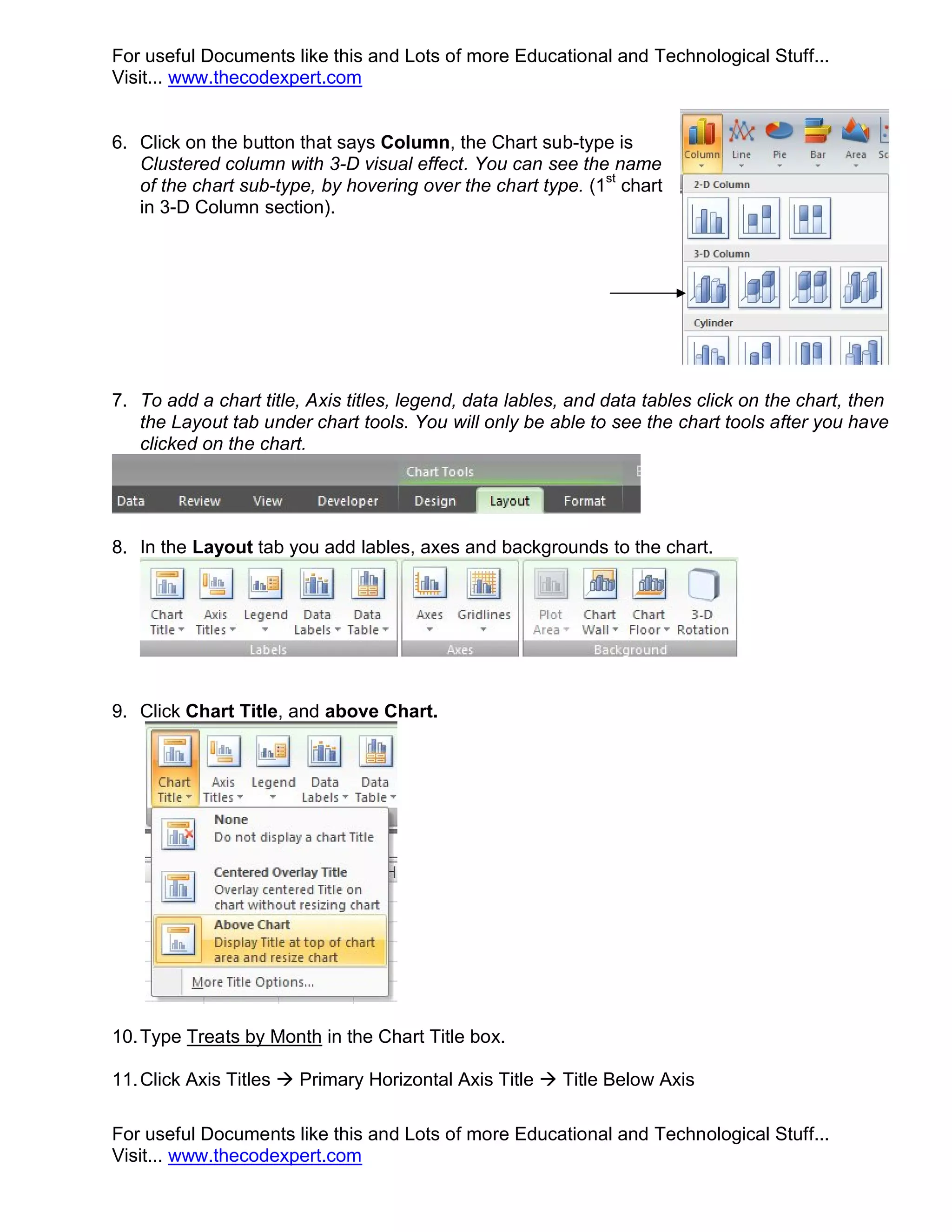 For useful Documents like this and Lots of more Educational and Technological Stuff... Visit... www.thecodexpert.com 6. Click on the button that says Column, the Chart sub-type is Clustered column with 3-D visual effect. You can see the name of the chart sub-type, by hovering over the chart type. (1st chart in 3-D Column section). 7. To add a chart title, Axis titles, legend, data lables, and data tables click on the chart, then the Layout tab under chart tools. You will only be able to see the chart tools after you have clicked on the chart. 8. In the Layout tab you add lables, axes and backgrounds to the chart. 9. Click Chart Title, and above Chart. 10. Type Treats by Month in the Chart Title box. 11. Click Axis Titles  Primary Horizontal Axis Title  Title Below Axis For useful Documents like this and Lots of more Educational and Technological Stuff... Visit... www.thecodexpert.com 