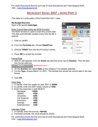 For useful Documents like this and Lots of more Educational and Technological Stuff...
Visit... www.thecodexpert.com

                   MICROSOFT EXCEL 2007 – INTRO PART 2
This class is a continuation of the Excel-Intro Part 1 class.

My Budget Exercise:
Open a file named mybudget.

Enter Current Date Using the NOW Function
The NOW function is used to insert the current date.
This date automatically updates every time the file is
opened.

1. Click on cell E1.

2. From the Formulas tab, choose Date&Time

3. Choose TODAY from the list of Function names.

4. Press OK to accept the function.

Format Date
1. With E1 still selected, from the Home tab click the arrow next to Number. This will open
   the Format cells box.


2. On the Number tab, select Date as the category if not already selected.
3. For the Type, choose March 14, 2001. The sample box shows the current date in the new
   format.

4. Click OK.

Enter Data
1. In cell B4, enter the wages for year 2001 of 36000.
2. In cell B5, enter the 2001 hobby income of 1250.
3. Enter the expenses in cells B9-B15:
       Mortgage:         12000
       Utilities:         2760
       Groceries:         5200
       Car Expense:       2760
       Insurance:         1600
       Savings:           3600
       Entertainment:     1250

Calculate Totals
1. In Cell B6, enter the formula: =B4+B5
2. If entered correctly, the result should be 37250.
For useful Documents like this and Lots of more Educational and Technological Stuff...
Visit... www.thecodexpert.com
 