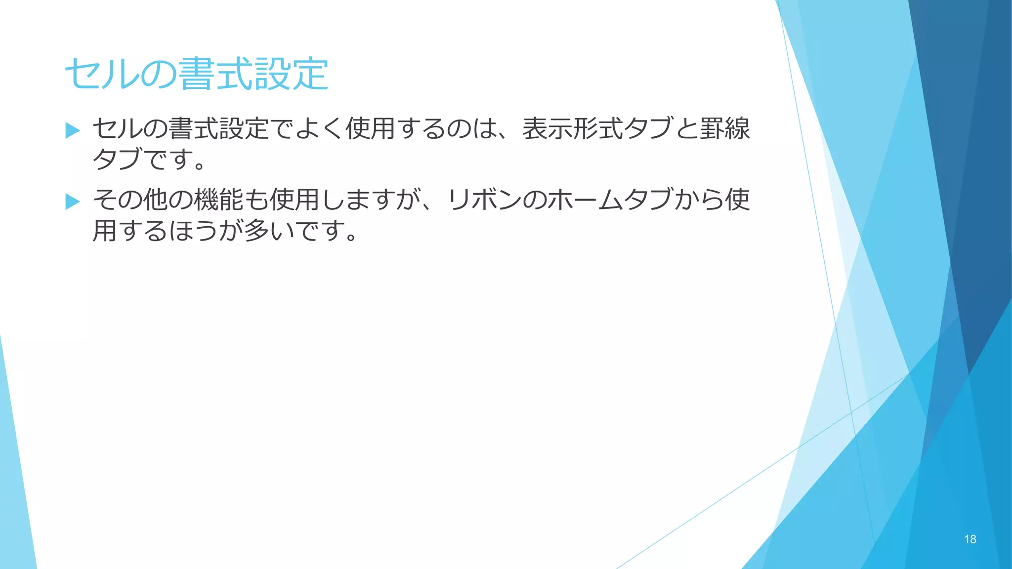 セルの書式設定
 セルの書式設定でよく使用するのは、表示形式タブと罫線
タブです。
 その他の機能も使用しますが、リボンのホームタブから使
用するほうが多いです。
18
 