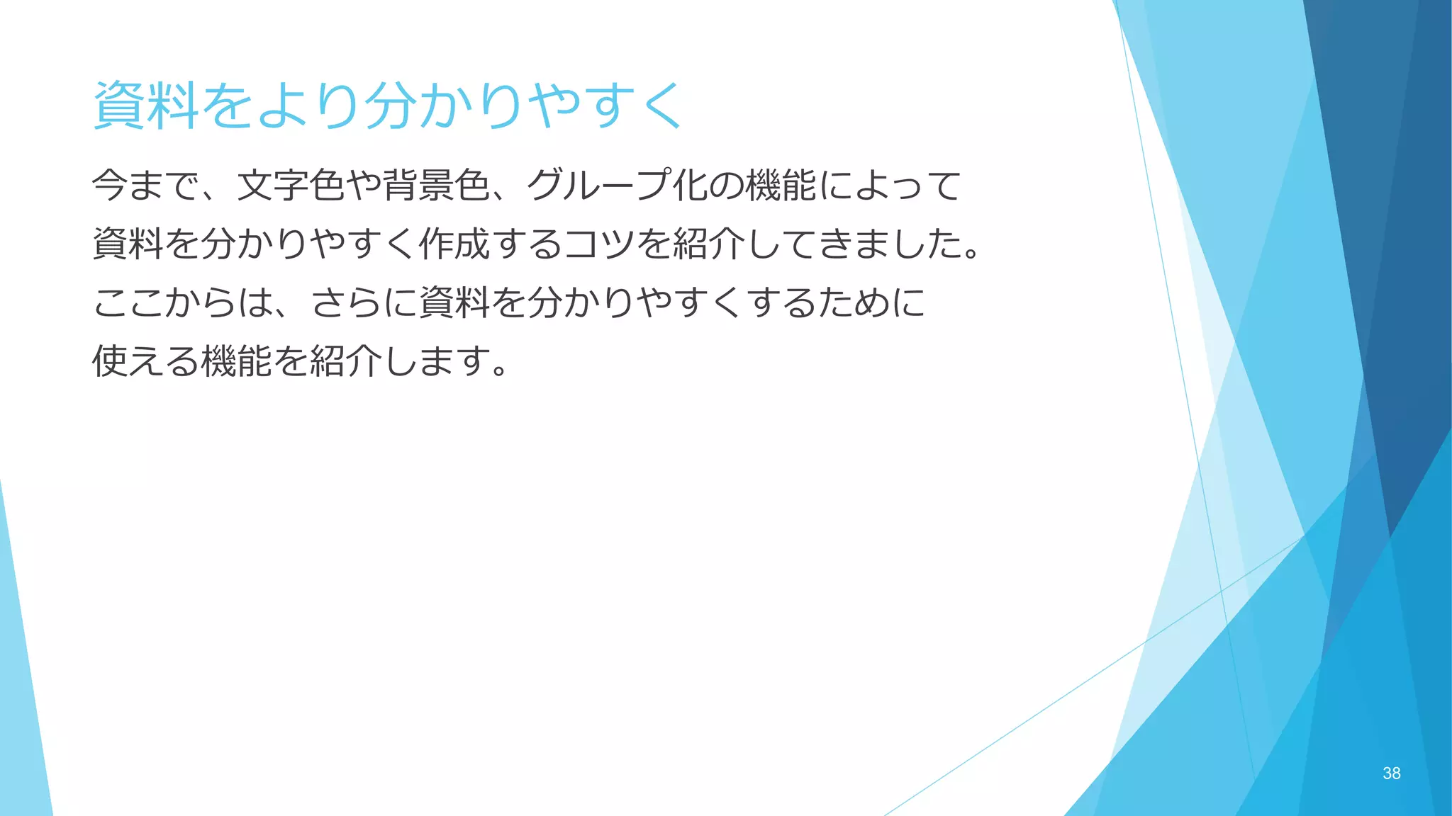 資料をより分かりやすく
今まで、文字色や背景色、グループ化の機能によって
資料を分かりやすく作成するコツを紹介してきました。
ここからは、さらに資料を分かりやすくするために
使える機能を紹介します。
38
 