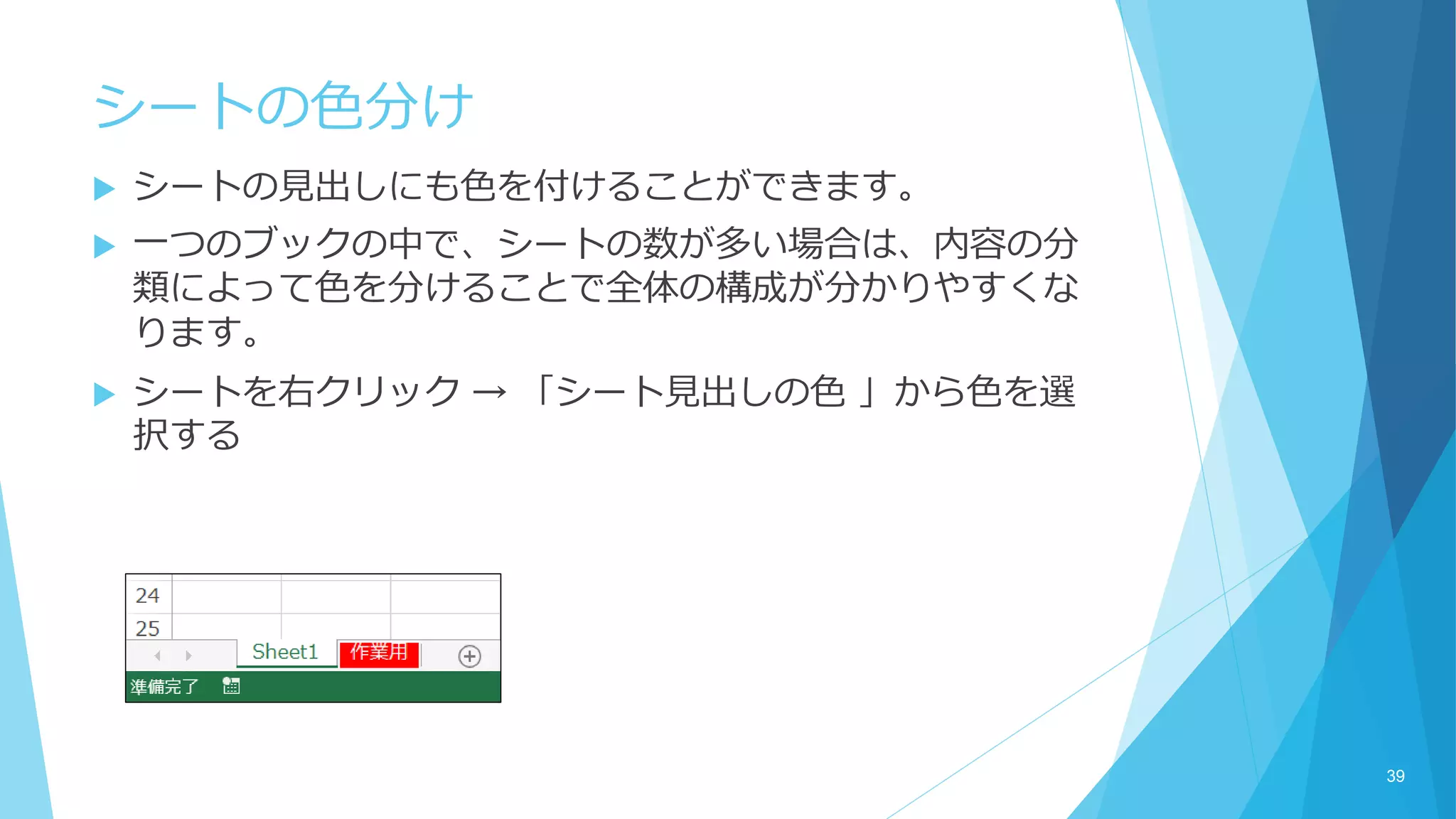 シートの色分け
 シートの見出しにも色を付けることができます。
 一つのブックの中で、シートの数が多い場合は、内容の分
類によって色を分けることで全体の構成が分かりやすくな
ります。
 シートを右クリック → 「シート見出しの色 」から色を選
択する
39
 