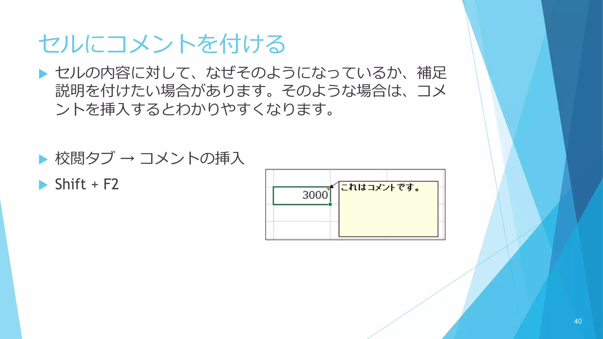 セルにコメントを付ける
 セルの内容に対して、なぜそのようになっているか、補足
説明を付けたい場合があります。そのような場合は、コメ
ントを挿入するとわかりやすくなります。
 校閲タブ → コメントの挿入
 Shift + F2
40
 