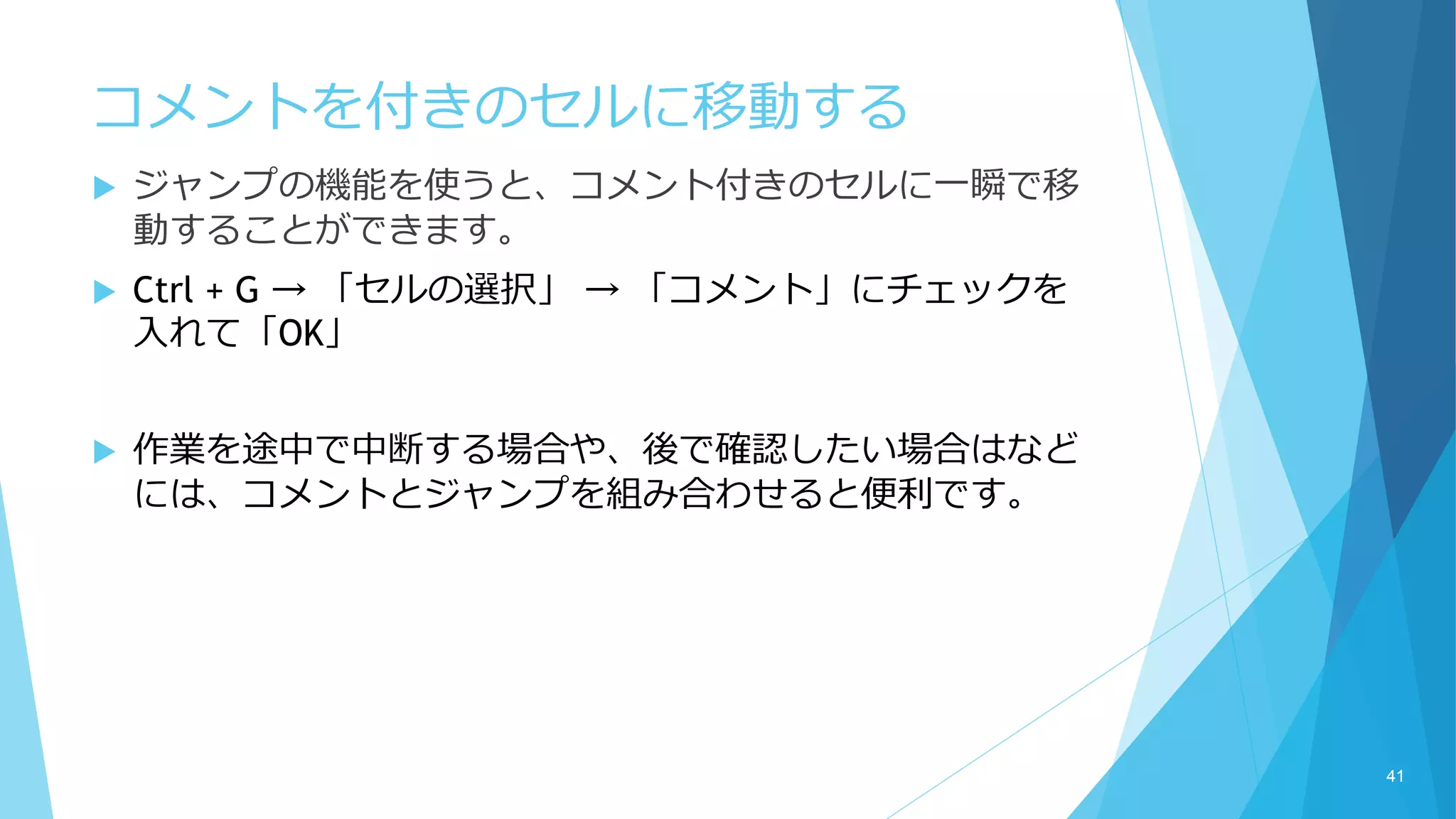 コメントを付きのセルに移動する
 ジャンプの機能を使うと、コメント付きのセルに一瞬で移
動することができます。
 Ctrl + G → 「セルの選択」 → 「コメント」にチェックを
入れて「OK」
 作業を途中で中断する場合や、後で確認したい場合はなど
には、コメントとジャンプを組み合わせると便利です。
41
 