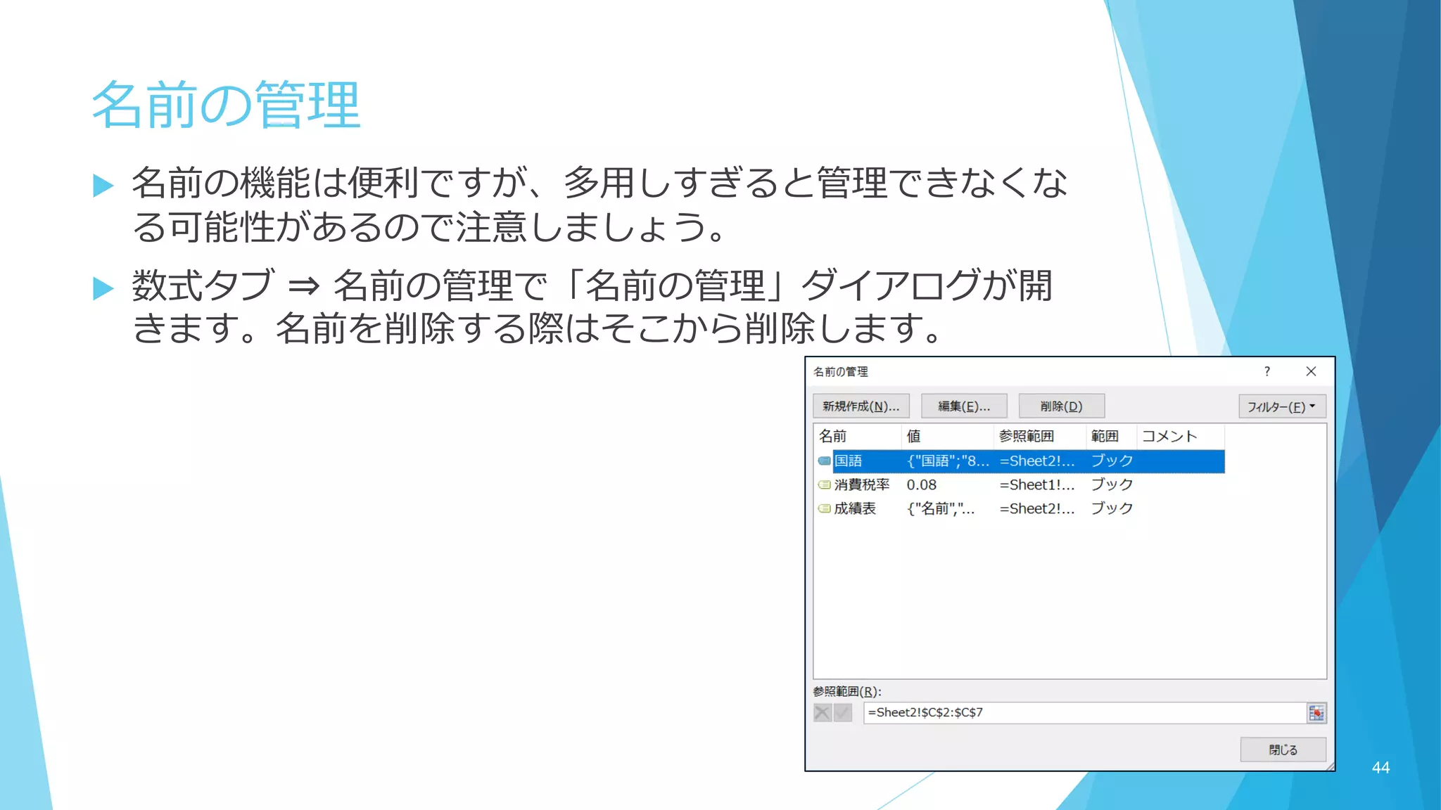  名前の機能は便利ですが、多用しすぎると管理できなくな
る可能性があるので注意しましょう。
 数式タブ ⇒ 名前の管理で「名前の管理」ダイアログが開
きます。名前を削除する際はそこから削除します。
名前の管理
44
 
