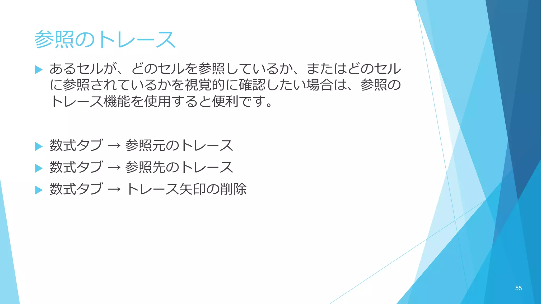 参照のトレース
 あるセルが、どのセルを参照しているか、またはどのセル
に参照されているかを視覚的に確認したい場合は、参照の
トレース機能を使用すると便利です。
 数式タブ → 参照元のトレース
 数式タブ → 参照先のトレース
 数式タブ → トレース矢印の削除
55
 