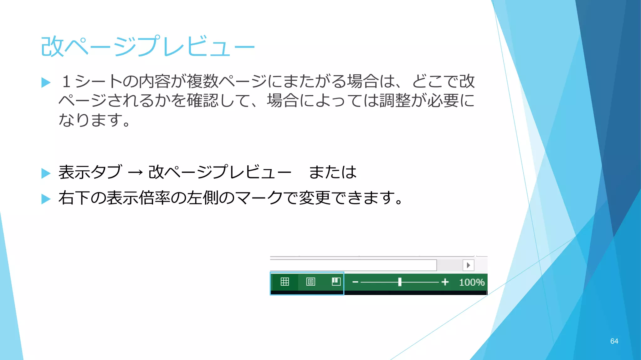 改ページプレビュー
 １シートの内容が複数ページにまたがる場合は、どこで改
ページされるかを確認して、場合によっては調整が必要に
なります。
 表示タブ → 改ページプレビュー または
 右下の表示倍率の左側のマークで変更できます。
64
 
