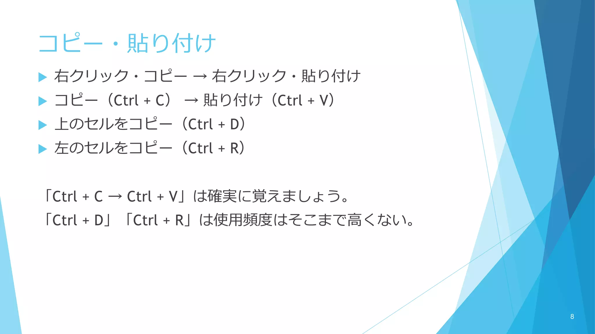 コピー・貼り付け
 右クリック・コピー → 右クリック・貼り付け
 コピー（Ctrl + C） → 貼り付け（Ctrl + V）
 上のセルをコピー（Ctrl + D）
 左のセルをコピー（Ctrl + R）
「Ctrl + C → Ctrl + V」は確実に覚えましょう。
「Ctrl + D」「Ctrl + R」は使用頻度はそこまで高くない。
8
 