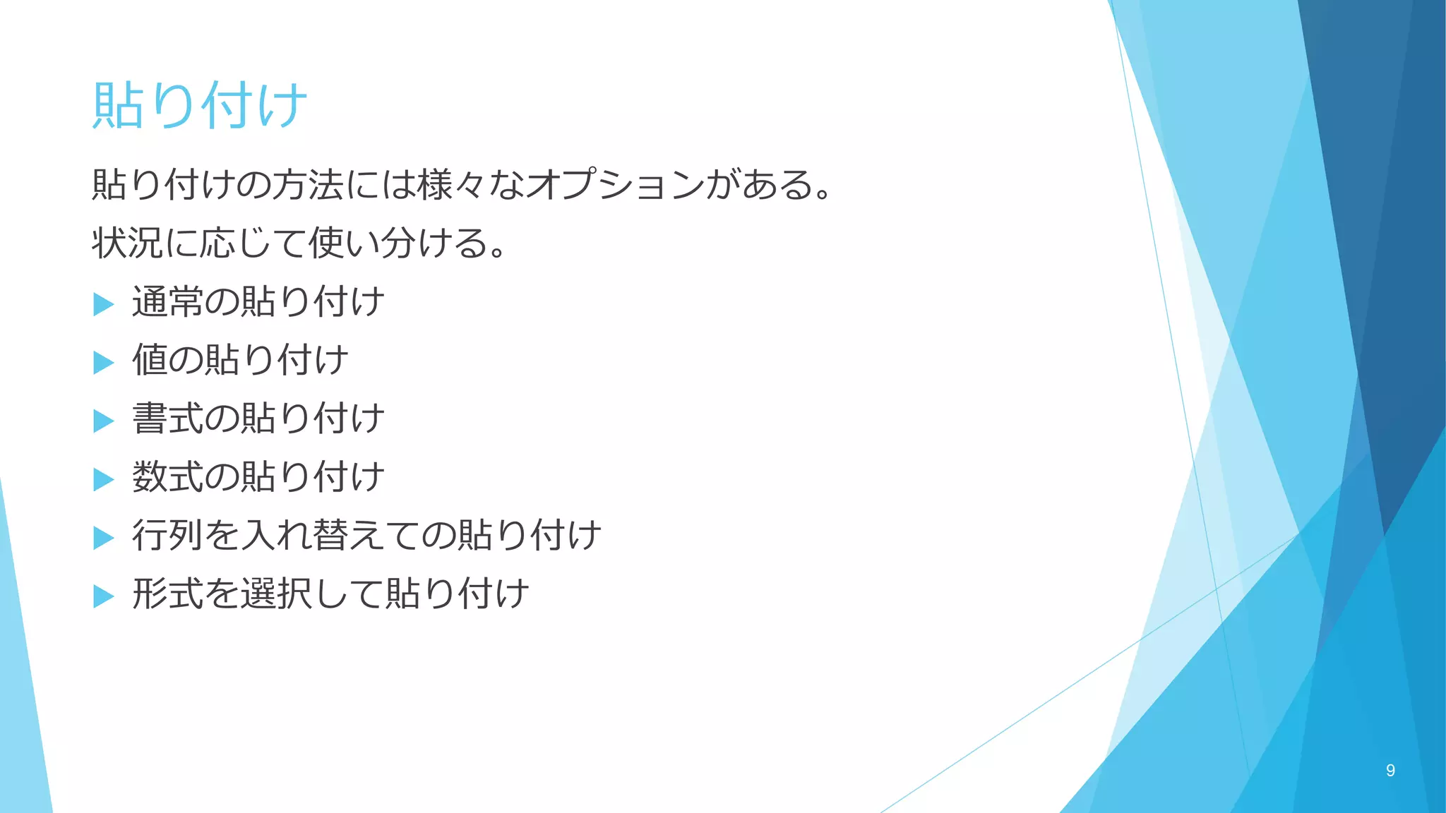 貼り付け
貼り付けの方法には様々なオプションがある。
状況に応じて使い分ける。
 通常の貼り付け
 値の貼り付け
 書式の貼り付け
 数式の貼り付け
 行列を入れ替えての貼り付け
 形式を選択して貼り付け
9
 