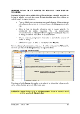 INGRESAR DATOS EN LOS CAMPOS DEL ASISTENTE PARA INSERTAR
FUNCIONES:

Los datos se pueden escribir tecleándolos en forma directa o marcando las celdas en
la hoja de cálculos por medio del mouse. En caso de utilizar este último método, se
deberán seguir los siguientes pasos:

          Picar en el botón contraer que se encuentra a la derecha del campo que se
          está utilizando, de manera de minimizar el cuadro de diálogo y acceder a la
          hoja.

          Sobre la hoja, se deberán seleccionar con el mouse (picando y/o
          arrastrando)   las   celdas     requeridas.    Una     vez seleccionadas
          convenientemente, se debe oprimir Enter. Luego se reestablecerá el cuadro
          de diálogo, mostrando el resultado de la acción anterior.

          Si fuese necesario, se ingresarán otros datos en los restantes campos del
          cuadro de diálogo.

          Al finalizar el ingreso de datos se picará en el botón Aceptar.

Para nuestro ejemplo, se seleccionará el grupo de celdas contiguas entre A2 hasta A7,
de modo que el cuadro de diálogo contenga los siguientes datos:




Picando en el botón Aceptar del cuadro, en la celda A9 se obtendrá el valor promedio
de las celdas elegidas. (promedio=30 en este caso)



EJERCICIO: realice el ejercicio de la hoja Funciones – 1 que se encuentra en el
           archivo Lección 2 – Ejercicio 2.xls




EXCEL 2007 – LIFAU - UNT                                                          33
 