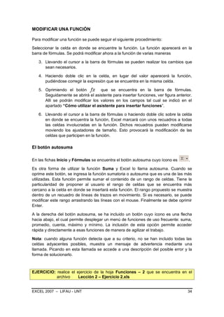 MODIFICAR UNA FUNCIÓN

Para modificar una función se puede seguir el siguiente procedimiento:

Seleccionar la celda en donde se encuentre la función. La función aparecerá en la
barra de fórmulas. Se podrá modificar ahora a la función de varias maneras

   3. Llevando el cursor a la barra de fórmulas se pueden realizar los cambios que
      sean necesarios.

   4. Haciendo doble clic en la celda, en lugar del valor aparecerá la función,
      pudiéndose corregir la expresión que se encuentra en la misma celda.

   5. Oprimiendo el botón fx que se encuentra en la barra de fórmulas.
      Seguidamente se abrirá el asistente para insertar funciones, ver figura anterior.
      Allí se podrán modificar los valores en los campos tal cual se indicó en el
      apartado “Cómo utilizar el asistente para insertar funciones”.

   6. Llevando el cursor a la barra de fórmulas o haciendo doble clic sobre la celda
      en donde se encuentra la función, Excel marcará con unos recuadros a todas
      las celdas involucradas en la función. Dichos recuadros pueden modificarse
      moviendo los ajustadores de tamaño. Esto provocará la modificación de las
      celdas que participen en la función.

El botón autosuma

En las fichas Inicio y Fórmulas se encuentra el botón autosuma cuyo ícono es         .

Es otra forma de utilizar la función Suma y Excel lo llama autosuma. Cuando se
oprime este botón, se ingresa la función sumatoria o autosuma que es una de las más
utilizadas. Esta función permite sumar el contenido de un rango de celdas. Tiene la
particularidad de proponer al usuario el rango de celdas que se encuentra más
cercano a la celda en donde se insertará esta función. El rango propuesto se muestra
dentro de un recuadro de líneas de trazos en movimiento. Si es necesario, se puede
modificar este rango arrastrando las líneas con el mouse. Finalmente se debe oprimir
Enter.

A la derecha del botón autosuma, se ha incluido un botón cuyo ícono es una flecha
hacia abajo, el cual permite desplegar un menú de funciones de uso frecuente: suma,
promedio, cuenta, máximo y mínimo. La inclusión de esta opción permite acceder
rápida y directamente a esas funciones de manera de agilizar el trabajo.

Nota: cuando alguna función detecta que a su criterio, no se han incluido todas las
celdas adyacentes posibles, muestra un mensaje de advertencia mediante una
llamada. Picando en esta llamada se accede a una descripción del posible error y la
forma de solucionarlo.



EJERCICIO: realice el ejercicio de la hoja Funciones – 2 que se encuentra en el
           archivo     Lección 2 – Ejercicio 2.xls


EXCEL 2007 – LIFAU - UNT                                                            34
 