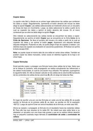 Copiar datos

La opción más fácil y directa es en primer lugar seleccionar las celdas que contienen
los datos a copiar. Seguidamente, oprimiendo el botón derecho del mouse se debe
elegir la opción Copiar. Las celdas seleccionadas se mostrarán ahora con un recuadro
de líneas de trazo en movimiento. Luego, se debe seleccionar la celda a partir de la
cual se copiarán los datos y oprimir el botón derecho del mouse. En el menú
contextual que se abre se debe elegir la opción Pegar.

Otro método es seleccionando las celdas donde se encuentran los datos a copiar.
Seguidamente se oprime el botón Copiar que se encuentra en la ficha Inicio de la
Cinta de Opciones. Se lleva el puntero del mouse a la celda a partir de la cual se
copiarán los datos y se oprime el botón pegar. Aparecerá una etiqueta llamada
etiqueta inteligente. Pulsando en ella, se podrá elegir el tipo de copiado a realizar. Los
distintos tipos de copiado se analizarán en secciones posteriores. Al finalizar se oprime
la tecla escape ESC.

Nota: se puede copiar el mismo dato de una celda en varias otras celdas. También se
pueden copiar los datos marcados, varias veces en distintos lugares de la hoja o en
otras hojas.

Copiar fórmulas

Excel permite copiar o propagar una fórmula hacia otras celdas de la hoja. Salvo que
se le indique lo contrario, esta propagación se realiza actualizando las referencias a
las celdas involucradas, lo cual es una acción muy utilizada. Por ejemplo, supongamos
la siguiente tabla. En ella se desean calcular en las celdas de la columna D el producto
de los contenidos de celdas de las columnas B y C a lo largo de todas las filas:




En lugar de escribir una por una las fórmulas en cada una de las celdas D, se puede
escribir la fórmula en la primera celda D, es decir, se escribe en D2 la expresión
=B2*C2. Luego de oprimir Enter se verá el resultado de la fórmula, en este caso 450.

Ahora se copiará, o propagará, la fórmula (no el resultado) hacia las restantes celdas
D. Para ello hay que situarse en la celda D2. Se notará que esta celda tiene a su
alrededor un recuadro con una línea más gruesa y que en su vértice inferior derecho
hay un pequeño cuadrado negro llamado el controlador de celda o controlador de
relleno.

EXCEL 2007 – LIFAU - UNT                                                               35
 