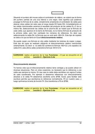 Situando el puntero del mouse sobre el controlador de relleno, se notará que la forma
del puntero cambia de una cruz blanca a una negra. Esto significa que podemos
propagar la fórmula de la celda, simplemente arrastrando el controlador de celda para
abarcar otras celdas (en este caso el rango desde D3 hasta D5). Inmediatamente en
las celdas mencionadas veremos el resultado del producto de las celdas B y C de su
misma fila. Seleccionando las celdas de la columna D, se notará que la fórmula de
cada celda, que aparece en la barra de fórmulas, es la misma fórmula de producto de
la primera celda, pero han cambiado los números de referencia. Es decir que
seleccionando la celda D4, la fórmula que se verá será =B4+C4. Este tipo de copiado
se debe a lo que se llama en Excel direccionamiento relativo.

Se puede copiar una fórmula en otra celda mediante los botones de copiar y pegar.
Este tipo de copia se realizará utilizando el direccionamiento relativo mencionado
anteriormente. Es decir: si la celda D2 contiene la fórmula =B2+C2 y es copiada a la
celda D10, esta última celda contendrá la fórmula =B10+C10.



EJERCICIO: realice el ejercicio de la hoja Funciones – 3 que se encuentra en el
           archivo     Lección 2 – Ejercicio 2.xls



Direccionamiento absoluto

Ya hemos visto que el direccionamiento relativo tiene ventajas y se puede utilizar en
diversas situaciones. Pero en otras ocasiones, es necesario que la referencia a una
celda sea siempre la misma. En ese caso la celda debe escribirse con signos $ antes
de cada coordenada. Por ejemplo si deseamos referenciar con direccionamiento
absoluto a la celda F8 deberemos escribirla como $F$8. Excel, para facilitar esta
escritura permite que escribamos la referencia normalmente, F8 en nuestro caso, y
luego oprimamos la tecla de función F4. Eso transforma a F8 en $F$8.



EJERCICIO: realice el ejercicio de la hoja Funciones – 4 que se encuentra en el
           archivo     Lección 2 – Ejercicio 2.xls




EXCEL 2007 – LIFAU - UNT                                                          36
 