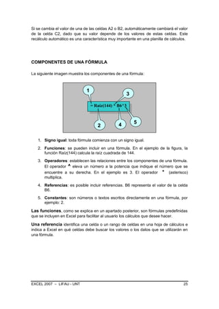 Si se cambia el valor de una de las celdas A2 o B2, automáticamente cambiará el valor
de la celda C2, dado que su valor depende de los valores de estas celdas. Este
recálculo automático es una característica muy importante en una planilla de cálculos.




COMPONENTES DE UNA FÓRMULA

La siguiente imagen muestra los componentes de una fórmula:



                               1
                                                     3

                                   = Raíz(144) * B6^3



                                                 4        5
                                      2

   1. Signo igual: toda fórmula comienza con un signo igual.
   2. Funciones: se pueden incluir en una fórmula. En el ejemplo de la figura, la
      función Raíz(144) calcula la raíz cuadrada de 144.
   3. Operadores: establecen las relaciones entre los componentes de una fórmula.
      El operador ^ eleva un número a la potencia que indique el número que se
      encuentre a su derecha. En el ejemplo es 3. El operador * (asterisco)
      multiplica.
   4. Referencias: es posible incluir referencias. B6 representa el valor de la celda
      B6.
   5. Constantes: son números o textos escritos directamente en una fórmula, por
      ejemplo: 2.

Las funciones, como se explica en un apartado posterior, son fórmulas predefinidas
que se incluyen en Excel para facilitar al usuario los cálculos que desee hacer.

Una referencia identifica una celda o un rango de celdas en una hoja de cálculos e
indica a Excel en qué celdas debe buscar los valores o los datos que se utilizarán en
una fórmula.




EXCEL 2007 – LIFAU - UNT                                                           25
 
